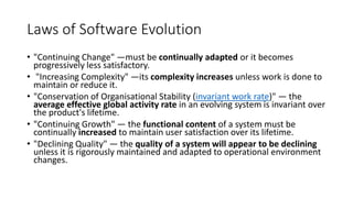 Laws of Software Evolution
• "Continuing Change" —must be continually adapted or it becomes
progressively less satisfactory.
• "Increasing Complexity" —its complexity increases unless work is done to
maintain or reduce it.
• "Conservation of Organisational Stability (invariant work rate)" — the
average effective global activity rate in an evolving system is invariant over
the product's lifetime.
• "Continuing Growth" — the functional content of a system must be
continually increased to maintain user satisfaction over its lifetime.
• "Declining Quality" — the quality of a system will appear to be declining
unless it is rigorously maintained and adapted to operational environment
changes.
 