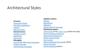 Architectural Styles
Structure
Component-based
Monolithic application
Layered
Pipes and filters
Shared memory
Database-centric
Blackboard
Rule-based
Messaging
Event-driven aka implicit invocation
Publish-subscribe
Asynchronous messaging
Adaptive systems
Plug-ins
Microkernel
Reflection
Domain specific languages
Distributed systems
Client-server (2-tier, 3-tier, n-tier exhibit this style)
Shared nothing architecture
Space-based architecture
Object request broker
Peer-to-peer
Representational state transfer (REST)
Service-oriented
Cloud computing patterns
 