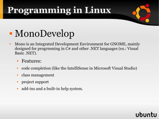 Programming in Linux MonoDevelop Mono is an Integrated Development Environment for GNOME, mainly designed for progrmming in C# and other .NET languages (ex.: Visual Basic .NET). Features:  code completion (like the IntelliSense in Microsoft Visual Studio) class management project support add-ins and a built-in help system. 