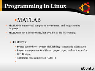 Programming in Linux MATLAB MATLAB is a numerical computing environment and programming language. MATLAB is not a free software, but  availble to use  by cracking!  Features:  Source code editor + syntax highlighting + automatic indentation  Project management for different project types, such as Automake. GUI Designer.  Automatic code completion (C/C++) 