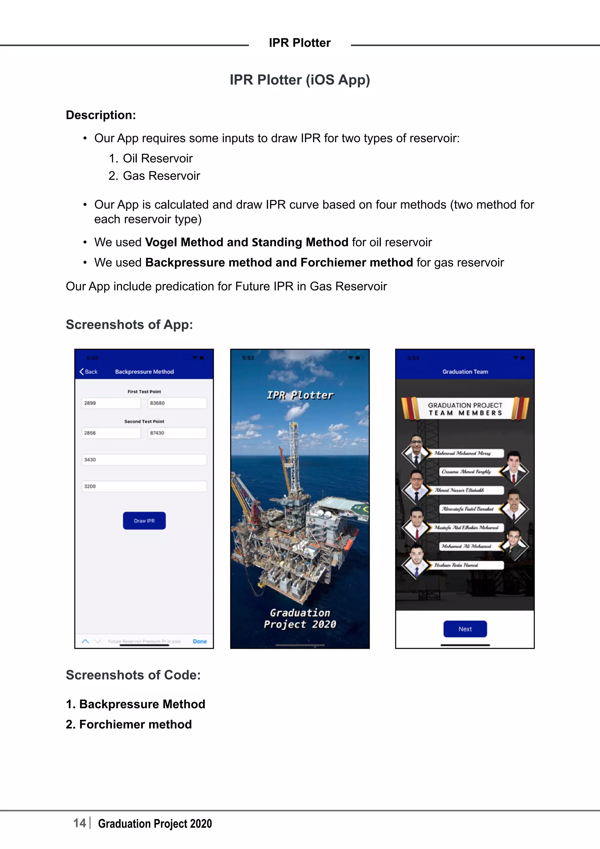 14 Graduation Project 2020
IPR Plotter
IPR Plotter (iOS App)
Description:
•	 Our App requires some inputs to draw IPR for two types of reservoir:
1.	Oil Reservoir
2.	Gas Reservoir
•	 Our App is calculated and draw IPR curve based on four methods (two method for
each reservoir type)
•	 We used Vogel Method and Standing Method for oil reservoir
•	 We used Backpressure method and Forchiemer method for gas reservoir
Our App include predication for Future IPR in Gas Reservoir
Screenshots of App:
Screenshots of Code:
1. Backpressure Method
2. Forchiemer method
 