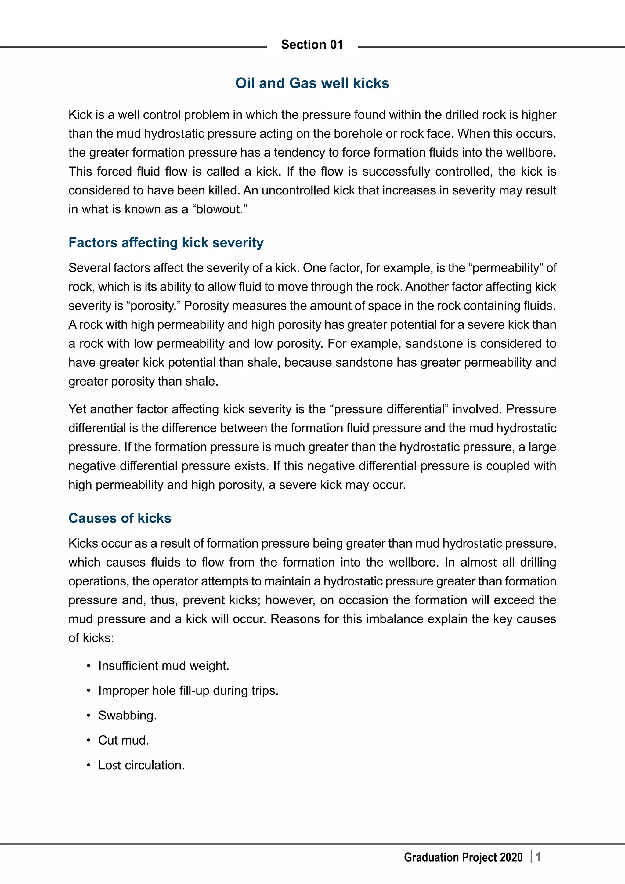 Graduation Project 2020 1
Section 01
Oil and Gas well kicks
Kick is a well control problem in which the pressure found within the drilled rock is higher
than the mud hydrostatic pressure acting on the borehole or rock face. When this occurs,
the greater formation pressure has a tendency to force formation fluids into the wellbore.
This forced fluid flow is called a kick. If the flow is successfully controlled, the kick is
considered to have been killed. An uncontrolled kick that increases in severity may result
in what is known as a “blowout.”
Factors affecting kick severity
Several factors affect the severity of a kick. One factor, for example, is the “permeability” of
rock, which is its ability to allow fluid to move through the rock. Another factor affecting kick
severity is “porosity.” Porosity measures the amount of space in the rock containing fluids.
A rock with high permeability and high porosity has greater potential for a severe kick than
a rock with low permeability and low porosity. For example, sandstone is considered to
have greater kick potential than shale, because sandstone has greater permeability and
greater porosity than shale.
Yet another factor affecting kick severity is the “pressure differential” involved. Pressure
differential is the difference between the formation fluid pressure and the mud hydrostatic
pressure. If the formation pressure is much greater than the hydrostatic pressure, a large
negative differential pressure exists. If this negative differential pressure is coupled with
high permeability and high porosity, a severe kick may occur.
Causes of kicks
Kicks occur as a result of formation pressure being greater than mud hydrostatic pressure,
which causes fluids to flow from the formation into the wellbore. In almost all drilling
operations, the operator attempts to maintain a hydrostatic pressure greater than formation
pressure and, thus, prevent kicks; however, on occasion the formation will exceed the
mud pressure and a kick will occur. Reasons for this imbalance explain the key causes
of kicks:
•	 Insufficient mud weight.
•	 Improper hole fill-up during trips.
•	 Swabbing.
•	 Cut mud.
•	 Lost circulation.
 