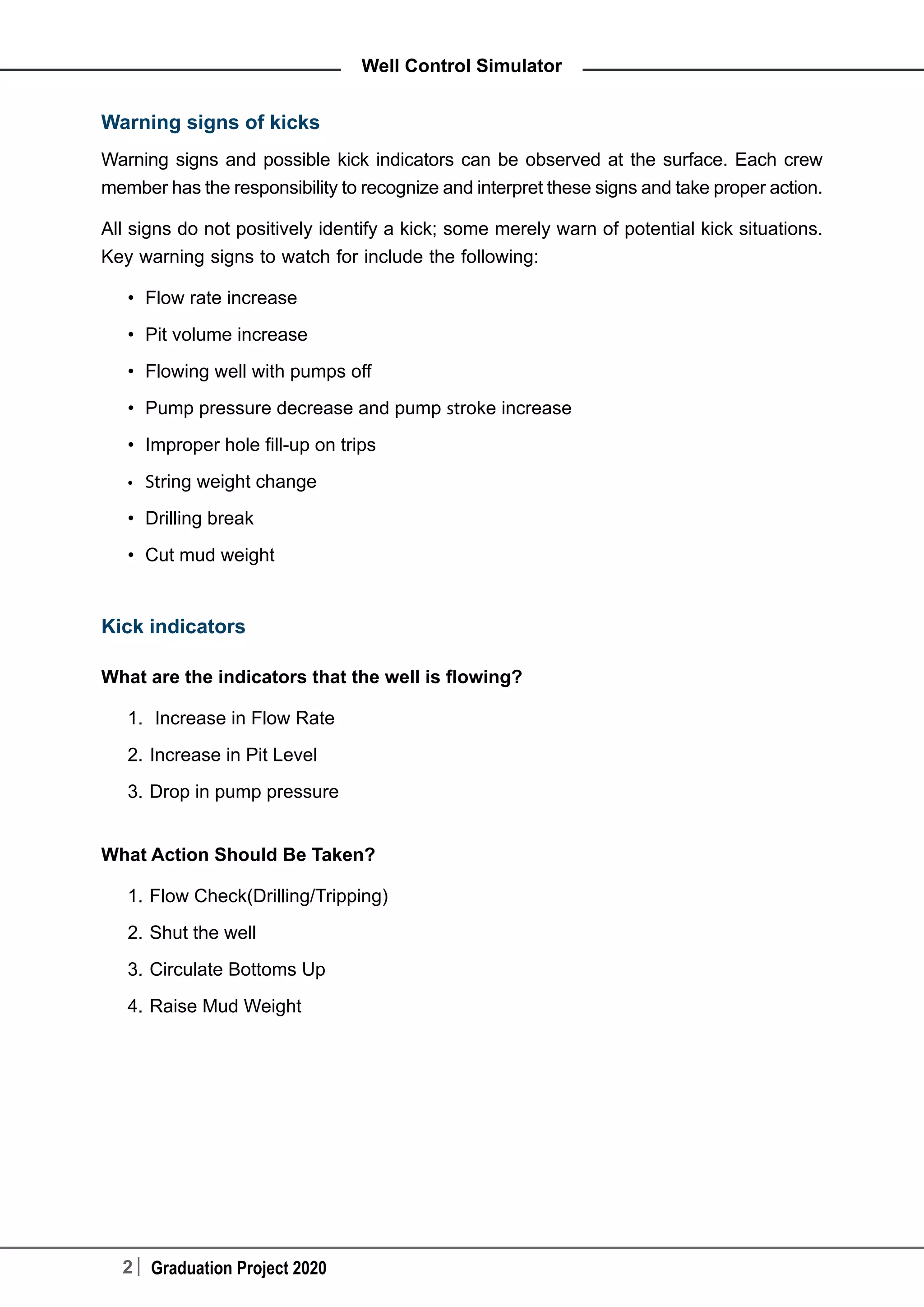 2 Graduation Project 2020
Well Control Simulator
Warning signs of kicks
Warning signs and possible kick indicators can be observed at the surface. Each crew
member has the responsibility to recognize and interpret these signs and take proper action.
All signs do not positively identify a kick; some merely warn of potential kick situations.
Key warning signs to watch for include the following:
•	 Flow rate increase
•	 Pit volume increase
•	 Flowing well with pumps off
•	 Pump pressure decrease and pump stroke increase
•	 Improper hole fill-up on trips
•	 String weight change
•	 Drilling break
•	 Cut mud weight
Kick indicators
What are the indicators that the well is flowing?
1.	 Increase in Flow Rate
2.	Increase in Pit Level
3.	Drop in pump pressure
What Action Should Be Taken?
1.	Flow Check(Drilling/Tripping)
2.	Shut the well
3.	Circulate Bottoms Up
4.	Raise Mud Weight
 