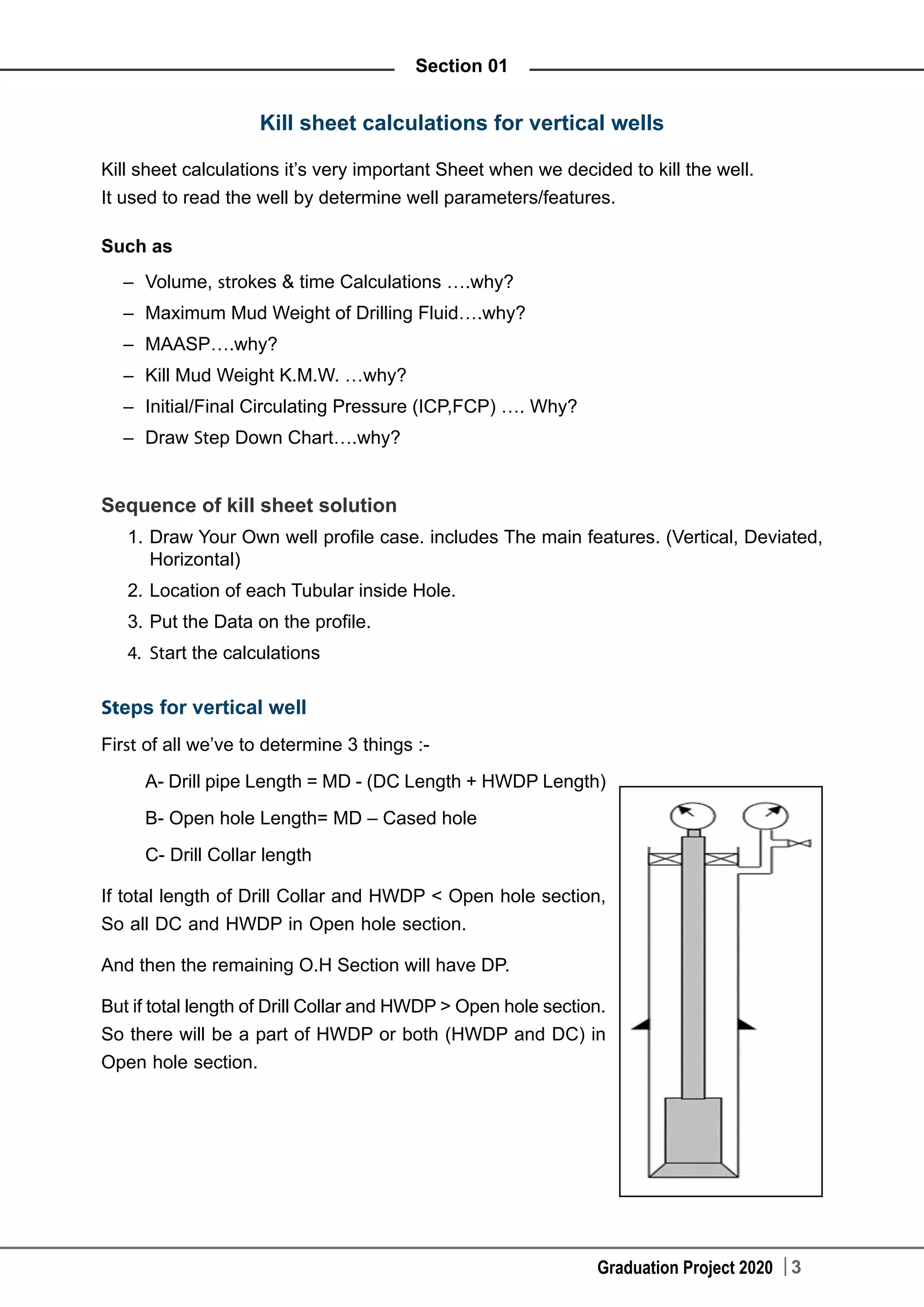 Graduation Project 2020 3
Section 01
Kill sheet calculations for vertical wells
Kill sheet calculations it’s very important Sheet when we decided to kill the well.
It used to read the well by determine well parameters/features.
Such as
–	 Volume, strokes & time Calculations ….why?
–	 Maximum Mud Weight of Drilling Fluid….why?
–	 MAASP….why?
–	 Kill Mud Weight K.M.W. …why?
–	 Initial/Final Circulating Pressure (ICP,FCP) …. Why?
–	 Draw Step Down Chart….why?
Sequence of kill sheet solution
1.	Draw Your Own well profile case. includes The main features. (Vertical, Deviated,
Horizontal)
2.	Location of each Tubular inside Hole.
3.	Put the Data on the profile.
4.	 Start the calculations
Steps for vertical well
First of all we’ve to determine 3 things :-
A- Drill pipe Length = MD - (DC Length + HWDP Length)
B- Open hole Length= MD – Cased hole
C- Drill Collar length
If total length of Drill Collar and HWDP < Open hole section,
So all DC and HWDP in Open hole section.
And then the remaining O.H Section will have DP.
But if total length of Drill Collar and HWDP > Open hole section.
So there will be a part of HWDP or both (HWDP and DC) in
Open hole section.
 