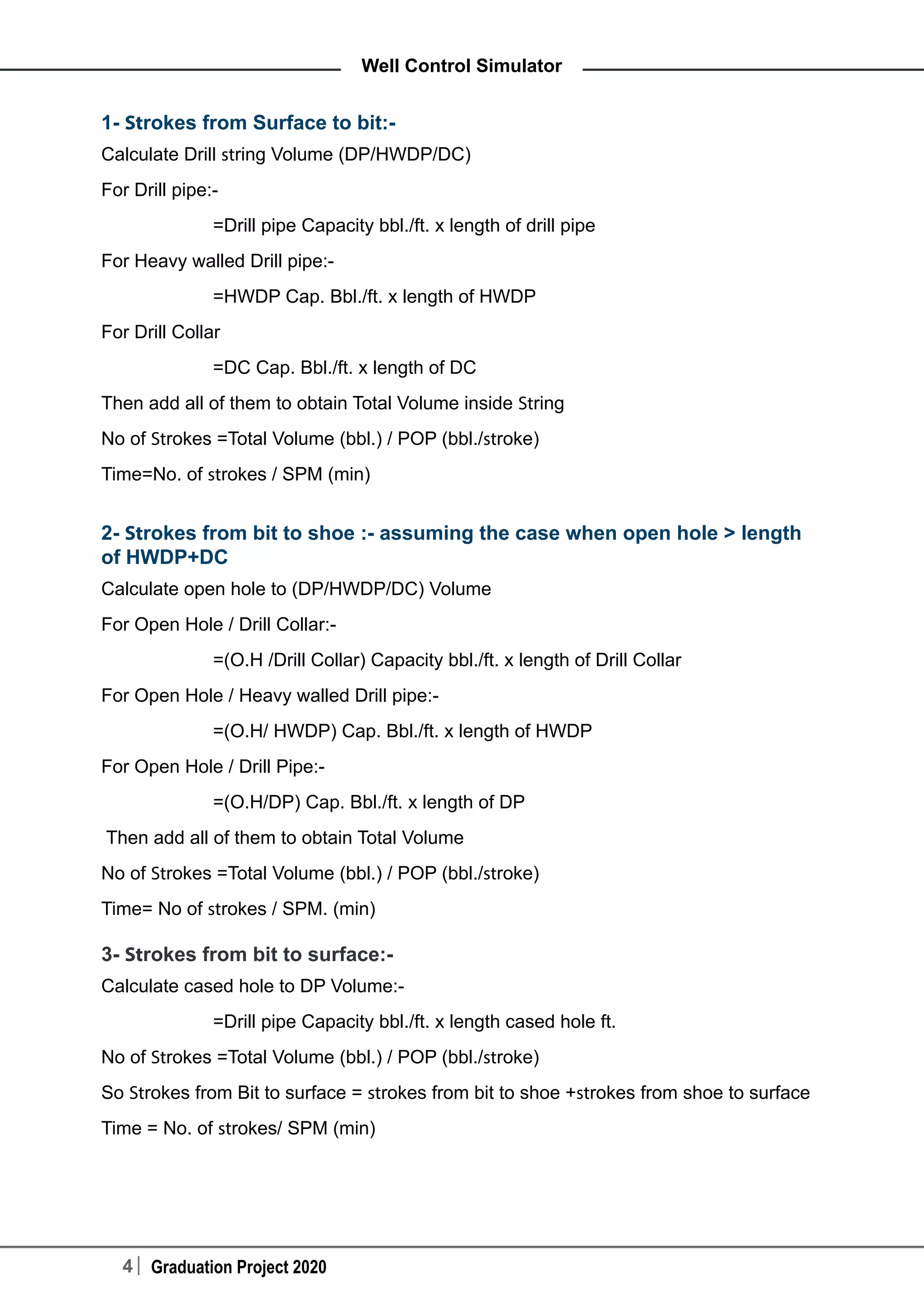 4 Graduation Project 2020
Well Control Simulator
1- Strokes from Surface to bit:-
Calculate Drill string Volume (DP/HWDP/DC)
For Drill pipe:-
	 =Drill pipe Capacity bbl./ft. x length of drill pipe
For Heavy walled Drill pipe:-
	 =HWDP Cap. Bbl./ft. x length of HWDP
For Drill Collar
	 =DC Cap. Bbl./ft. x length of DC
Then add all of them to obtain Total Volume inside String
No of Strokes =Total Volume (bbl.) / POP (bbl./stroke)
Time=No. of strokes / SPM (min)
2- Strokes from bit to shoe :- assuming the case when open hole > length
of HWDP+DC
Calculate open hole to (DP/HWDP/DC) Volume
For Open Hole / Drill Collar:-
	 =(O.H /Drill Collar) Capacity bbl./ft. x length of Drill Collar
For Open Hole / Heavy walled Drill pipe:-
	 =(O.H/ HWDP) Cap. Bbl./ft. x length of HWDP
For Open Hole / Drill Pipe:-
	 =(O.H/DP) Cap. Bbl./ft. x length of DP
Then add all of them to obtain Total Volume
No of Strokes =Total Volume (bbl.) / POP (bbl./stroke)
Time= No of strokes / SPM. (min)
3- Strokes from bit to surface:-
Calculate cased hole to DP Volume:-
	 =Drill pipe Capacity bbl./ft. x length cased hole ft.
No of Strokes =Total Volume (bbl.) / POP (bbl./stroke)
So Strokes from Bit to surface = strokes from bit to shoe +strokes from shoe to surface
Time = No. of strokes/ SPM (min)
 