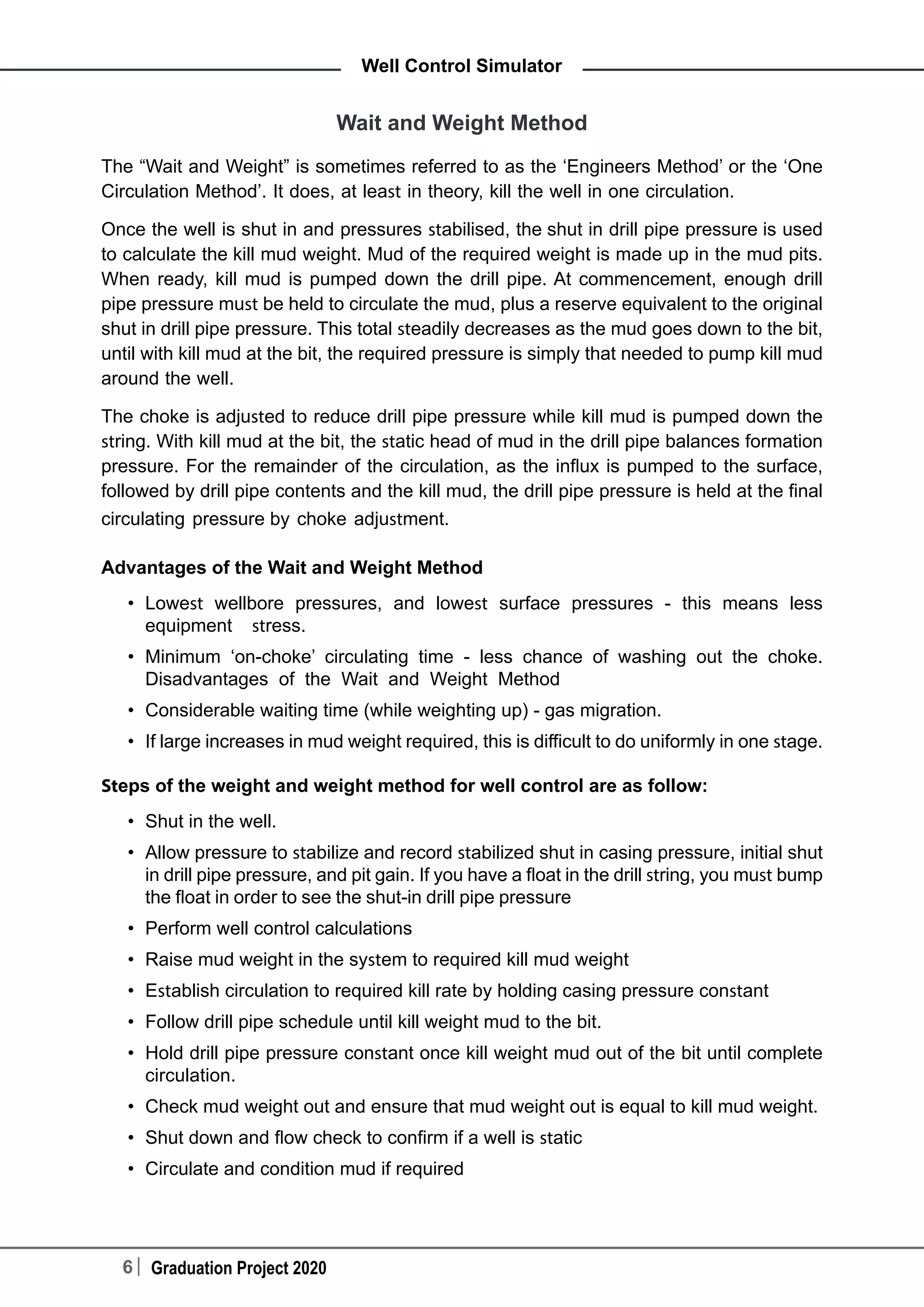 6 Graduation Project 2020
Well Control Simulator
Wait and Weight Method
The “Wait and Weight” is sometimes referred to as the ‘Engineers Method’ or the ‘One
Circulation Method’. It does, at least in theory, kill the well in one circulation.
Once the well is shut in and pressures stabilised, the shut in drill pipe pressure is used
to calculate the kill mud weight. Mud of the required weight is made up in the mud pits.
When ready, kill mud is pumped down the drill pipe. At commencement, enough drill
pipe pressure must be held to circulate the mud, plus a reserve equivalent to the original
shut in drill pipe pressure. This total steadily decreases as the mud goes down to the bit,
until with kill mud at the bit, the required pressure is simply that needed to pump kill mud
around the well.
The choke is adjusted to reduce drill pipe pressure while kill mud is pumped down the
string. With kill mud at the bit, the static head of mud in the drill pipe balances formation
pressure. For the remainder of the circulation, as the influx is pumped to the surface,
followed by drill pipe contents and the kill mud, the drill pipe pressure is held at the final
circulating pressure by choke adjustment.
Advantages of the Wait and Weight Method
•	 Lowest wellbore pressures, and lowest surface pressures - this means less
equipment stress.
•	 Minimum ‘on-choke’ circulating time - less chance of washing out the choke.
Disadvantages of the Wait and Weight Method
•	 Considerable waiting time (while weighting up) - gas migration.
•	 If large increases in mud weight required, this is difficult to do uniformly in one stage.
Steps of the weight and weight method for well control are as follow:
•	 Shut in the well.
•	 Allow pressure to stabilize and record stabilized shut in casing pressure, initial shut
in drill pipe pressure, and pit gain. If you have a float in the drill string, you must bump
the float in order to see the shut-in drill pipe pressure
•	 Perform well control calculations
•	 Raise mud weight in the system to required kill mud weight
•	 Establish circulation to required kill rate by holding casing pressure constant
•	 Follow drill pipe schedule until kill weight mud to the bit.
•	 Hold drill pipe pressure constant once kill weight mud out of the bit until complete
circulation.
•	 Check mud weight out and ensure that mud weight out is equal to kill mud weight.
•	 Shut down and flow check to confirm if a well is static
•	 Circulate and condition mud if required
 