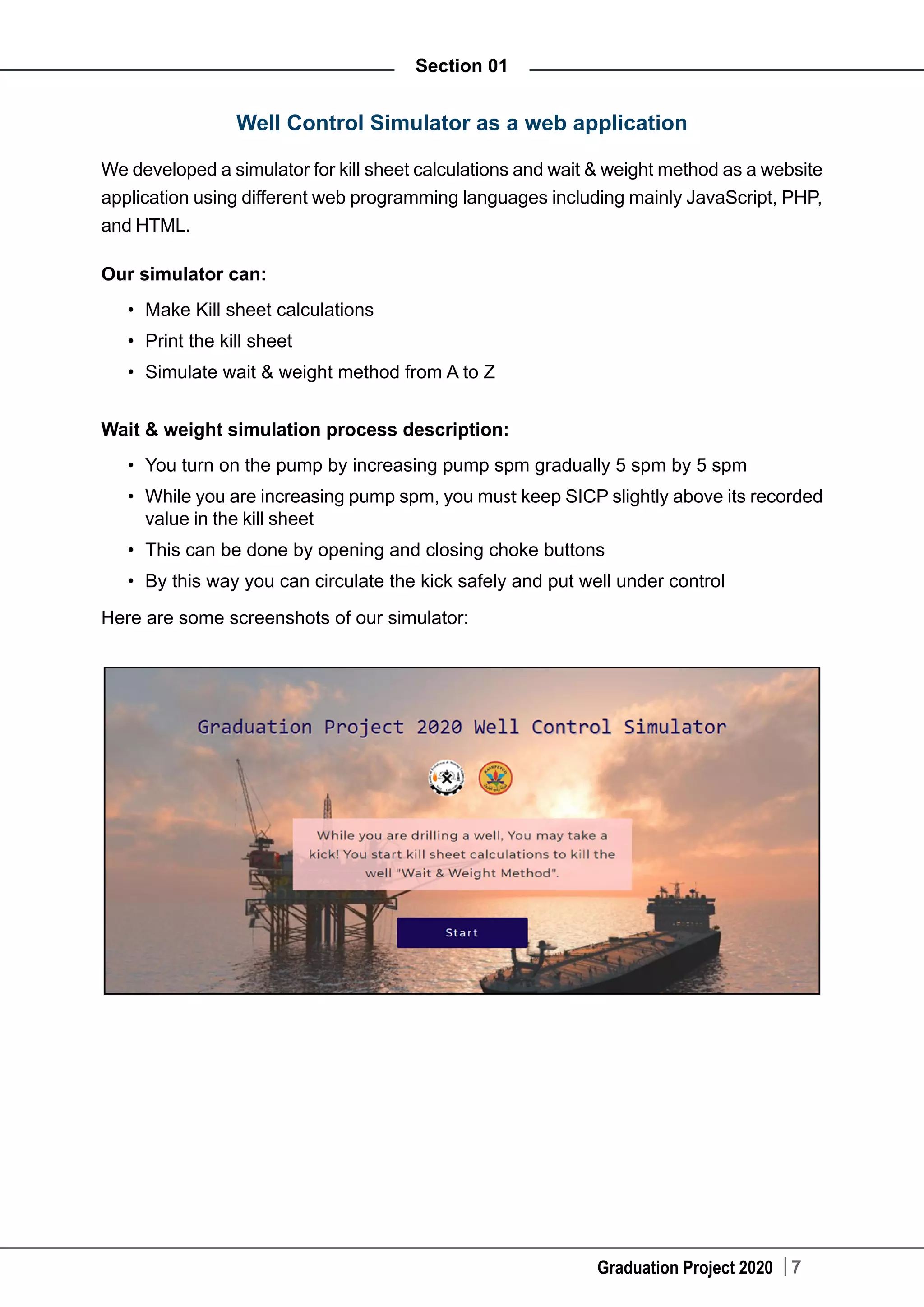 Graduation Project 2020 7
Section 01
Well Control Simulator as a web application
We developed a simulator for kill sheet calculations and wait & weight method as a website
application using different web programming languages including mainly JavaScript, PHP,
and HTML.
Our simulator can:
•	 Make Kill sheet calculations
•	 Print the kill sheet
•	 Simulate wait & weight method from A to Z
Wait & weight simulation process description:
•	 You turn on the pump by increasing pump spm gradually 5 spm by 5 spm
•	 While you are increasing pump spm, you must keep SICP slightly above its recorded
value in the kill sheet
•	 This can be done by opening and closing choke buttons
•	 By this way you can circulate the kick safely and put well under control
Here are some screenshots of our simulator:
 