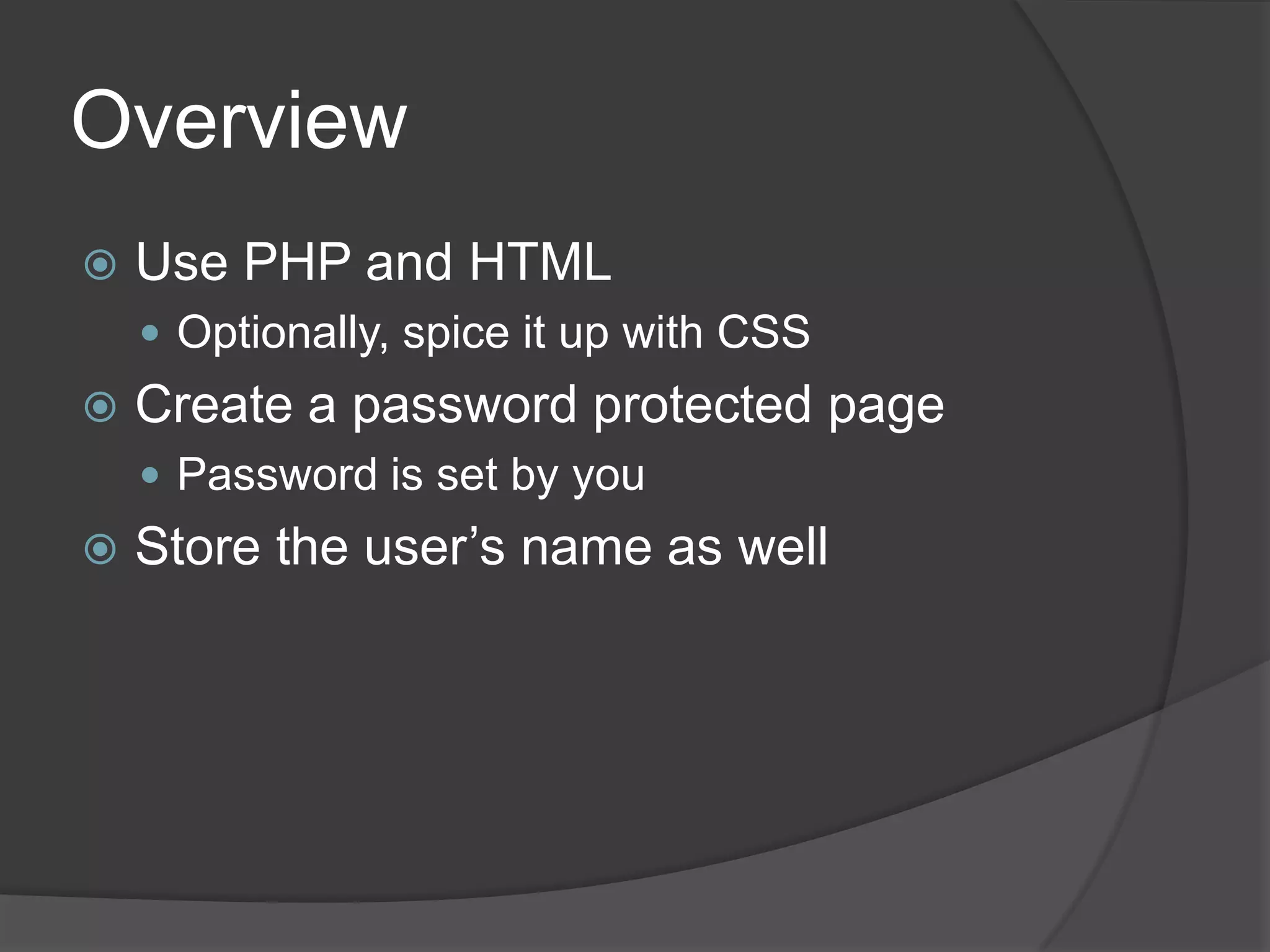 Overview
   Use PHP and HTML
     Optionally, spice it up with CSS
   Create a password protected page
     Password is set by you
   Store the user’s name as well
 