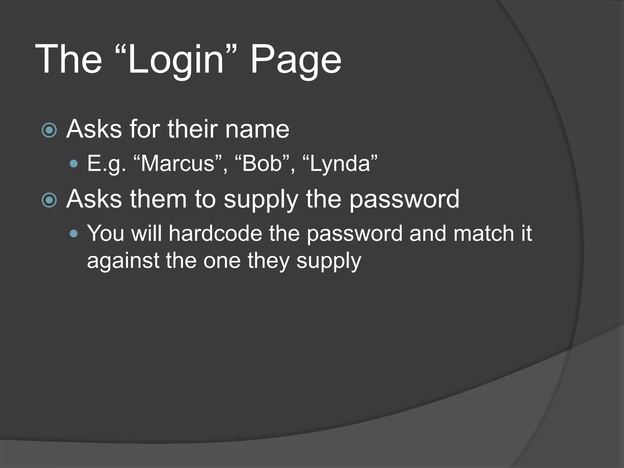 The “Login” Page
   Asks for their name
     E.g. “Marcus”, “Bob”, “Lynda”
   Asks them to supply the password
     You will hardcode the password and match it
     against the one they supply
 
