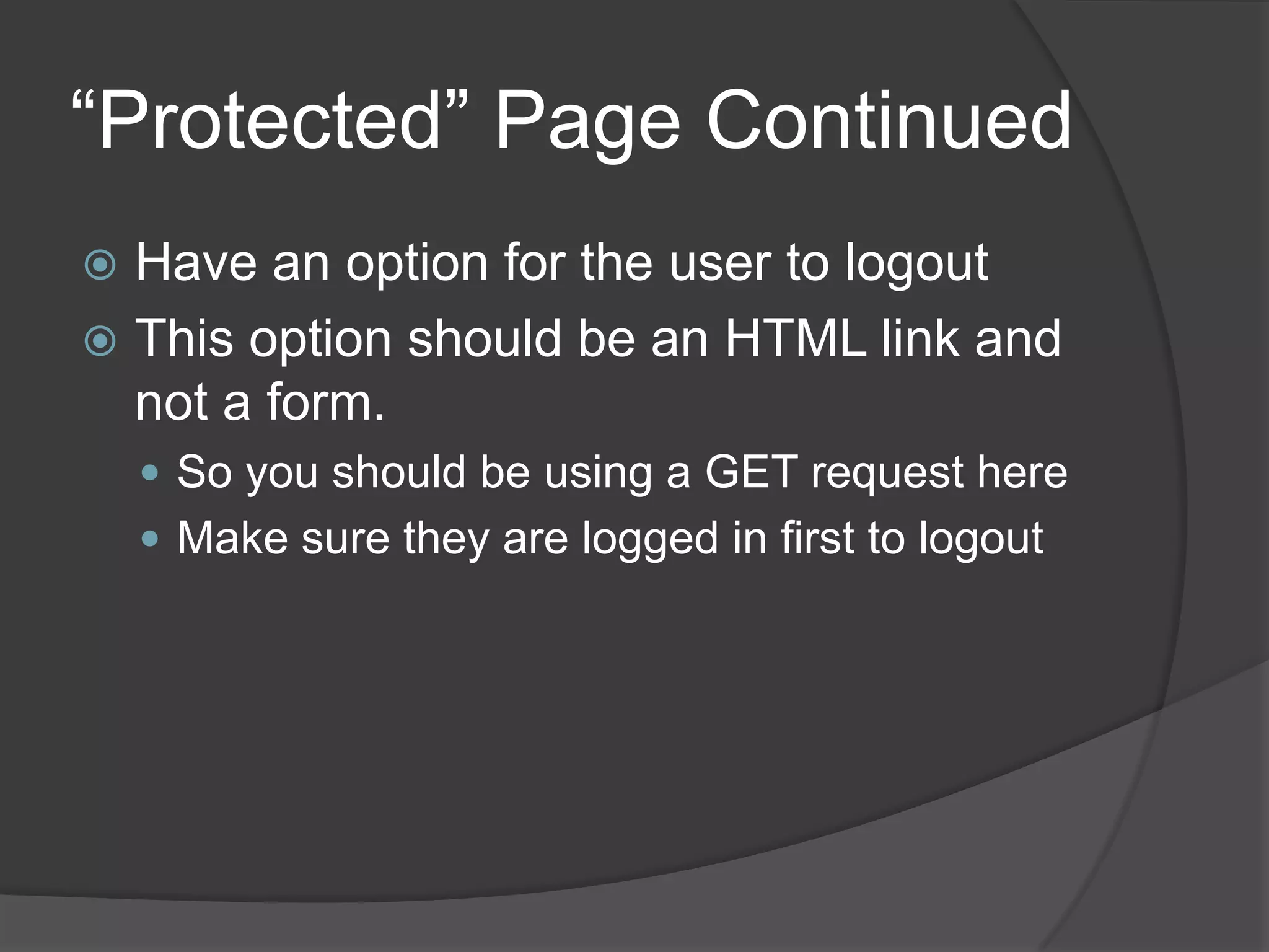 “Protected” Page Continued
 Have an option for the user to logout
 This option should be an HTML link and
  not a form.
     So you should be using a GET request here
     Make sure they are logged in first to logout
 