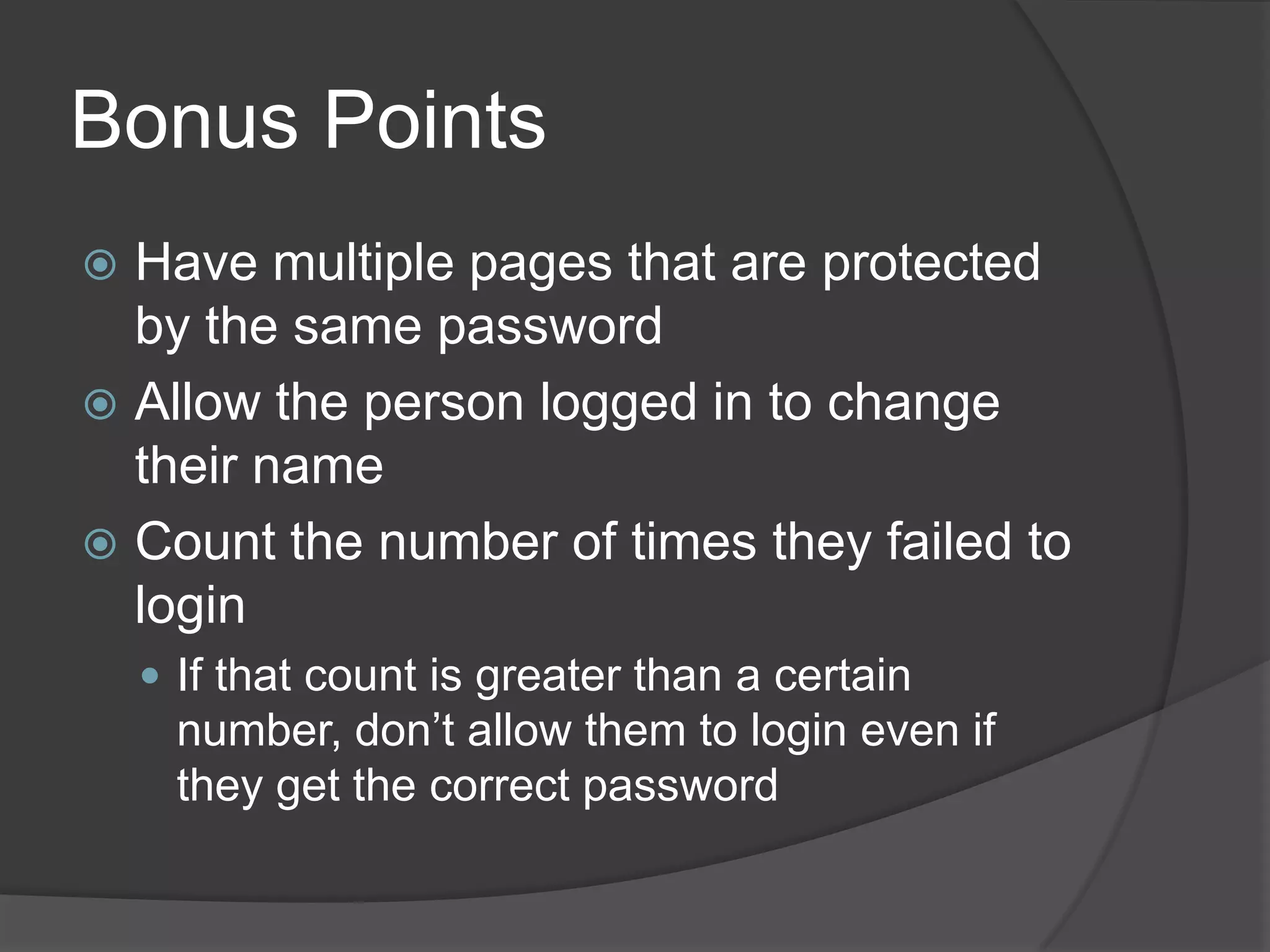 Bonus Points
 Have multiple pages that are protected
  by the same password
 Allow the person logged in to change
  their name
 Count the number of times they failed to
  login
     If that count is greater than a certain
      number, don’t allow them to login even if
      they get the correct password
 