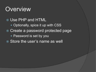 Overview
   Use PHP and HTML
     Optionally, spice it up with CSS
   Create a password protected page
     Password is set by you
   Store the user’s name as well
 