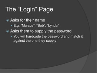 The “Login” Page
   Asks for their name
     E.g. “Marcus”, “Bob”, “Lynda”
   Asks them to supply the password
     You will hardcode the password and match it
     against the one they supply
 