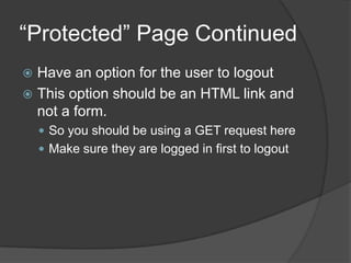 “Protected” Page Continued
 Have an option for the user to logout
 This option should be an HTML link and
  not a form.
     So you should be using a GET request here
     Make sure they are logged in first to logout
 