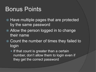 Bonus Points
 Have multiple pages that are protected
  by the same password
 Allow the person logged in to change
  their name
 Count the number of times they failed to
  login
     If that count is greater than a certain
      number, don’t allow them to login even if
      they get the correct password
 