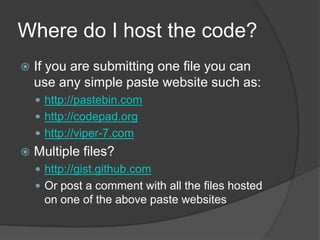 Where do I host the code?
   If you are submitting one file you can
    use any simple paste website such as:
     http://pastebin.com
     http://codepad.org
     http://viper-7.com
   Multiple files?
     http://gist.github.com
     Or post a comment with all the files hosted
     on one of the above paste websites
 