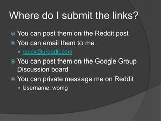 Where do I submit the links?
 You can post them on the Reddit post
 You can email them to me
     recck@ureddit.com
 You can post them on the Google Group
  Discussion board
 You can private message me on Reddit
     Username: womg
 