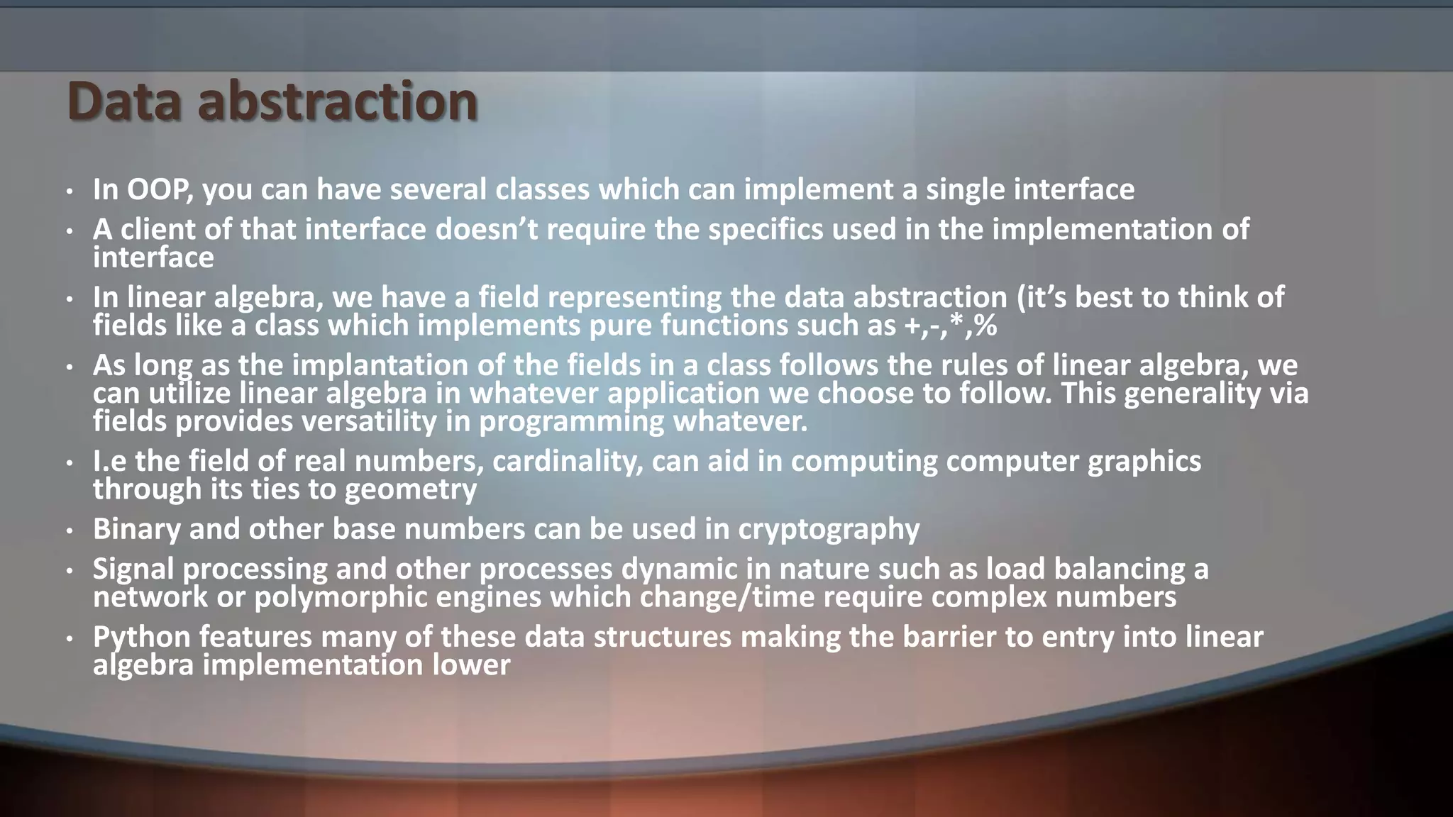 Data abstraction • In OOP, you can have several classes which can implement a single interface • A client of that interface doesn’t require the specifics used in the implementation of interface • In linear algebra, we have a field representing the data abstraction (it’s best to think of fields like a class which implements pure functions such as +,-,*,% • As long as the implantation of the fields in a class follows the rules of linear algebra, we can utilize linear algebra in whatever application we choose to follow. This generality via fields provides versatility in programming whatever. • I.e the field of real numbers, cardinality, can aid in computing computer graphics through its ties to geometry • Binary and other base numbers can be used in cryptography • Signal processing and other processes dynamic in nature such as load balancing a network or polymorphic engines which change/time require complex numbers • Python features many of these data structures making the barrier to entry into linear algebra implementation lower 