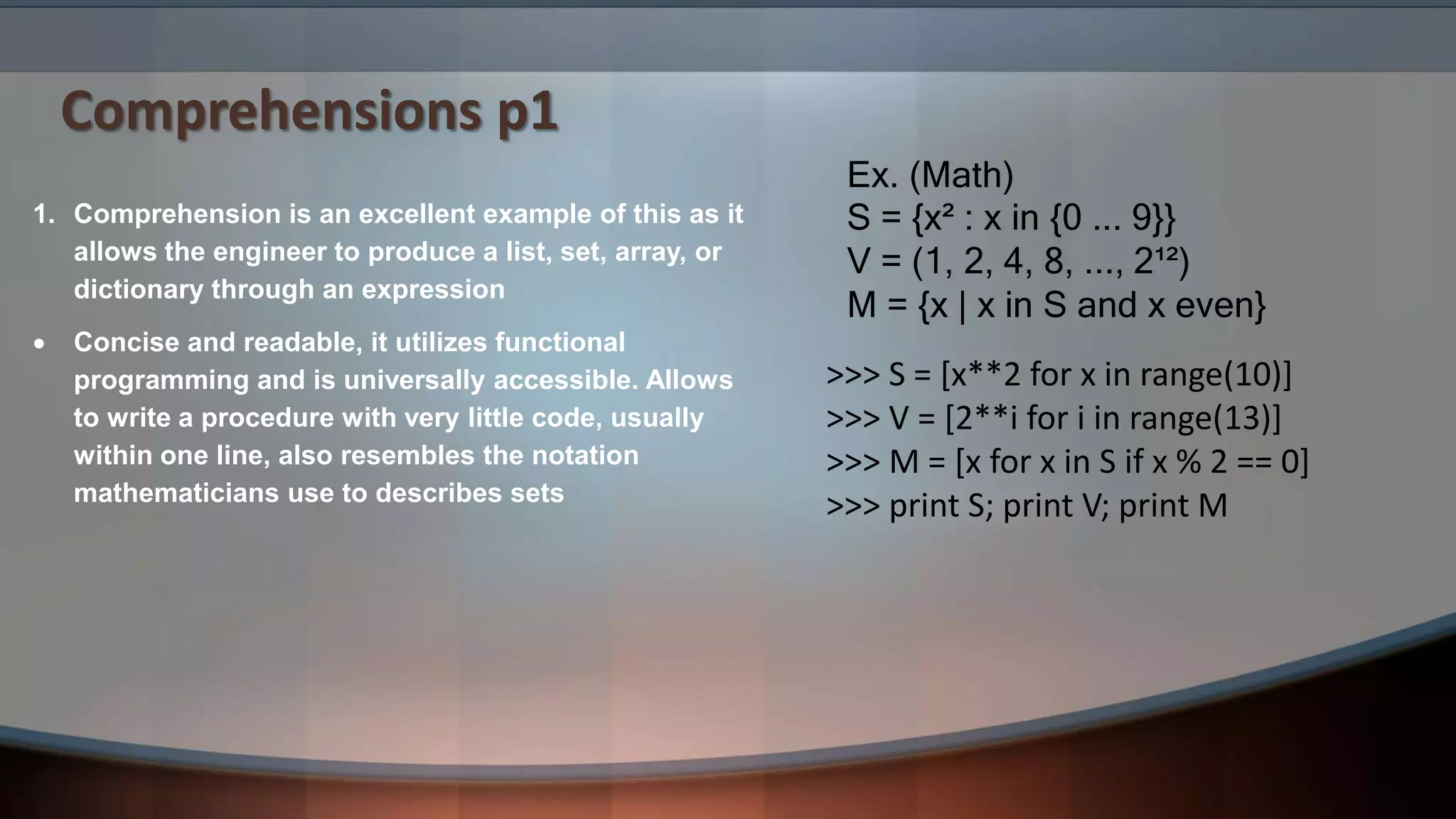 Comprehensions p1 Ex. (Math) S = {x² : x in {0 ... 9}} V = (1, 2, 4, 8, ..., 2¹²) M = {x | x in S and x even} 1. Comprehension is an excellent example of this as it allows the engineer to produce a list, set, array, or dictionary through an expression  Concise and readable, it utilizes functional programming and is universally accessible. Allows to write a procedure with very little code, usually within one line, also resembles the notation mathematicians use to describes sets >>> S = [x**2 for x in range(10)] >>> V = [2**i for i in range(13)] >>> M = [x for x in S if x % 2 == 0] >>> print S; print V; print M 