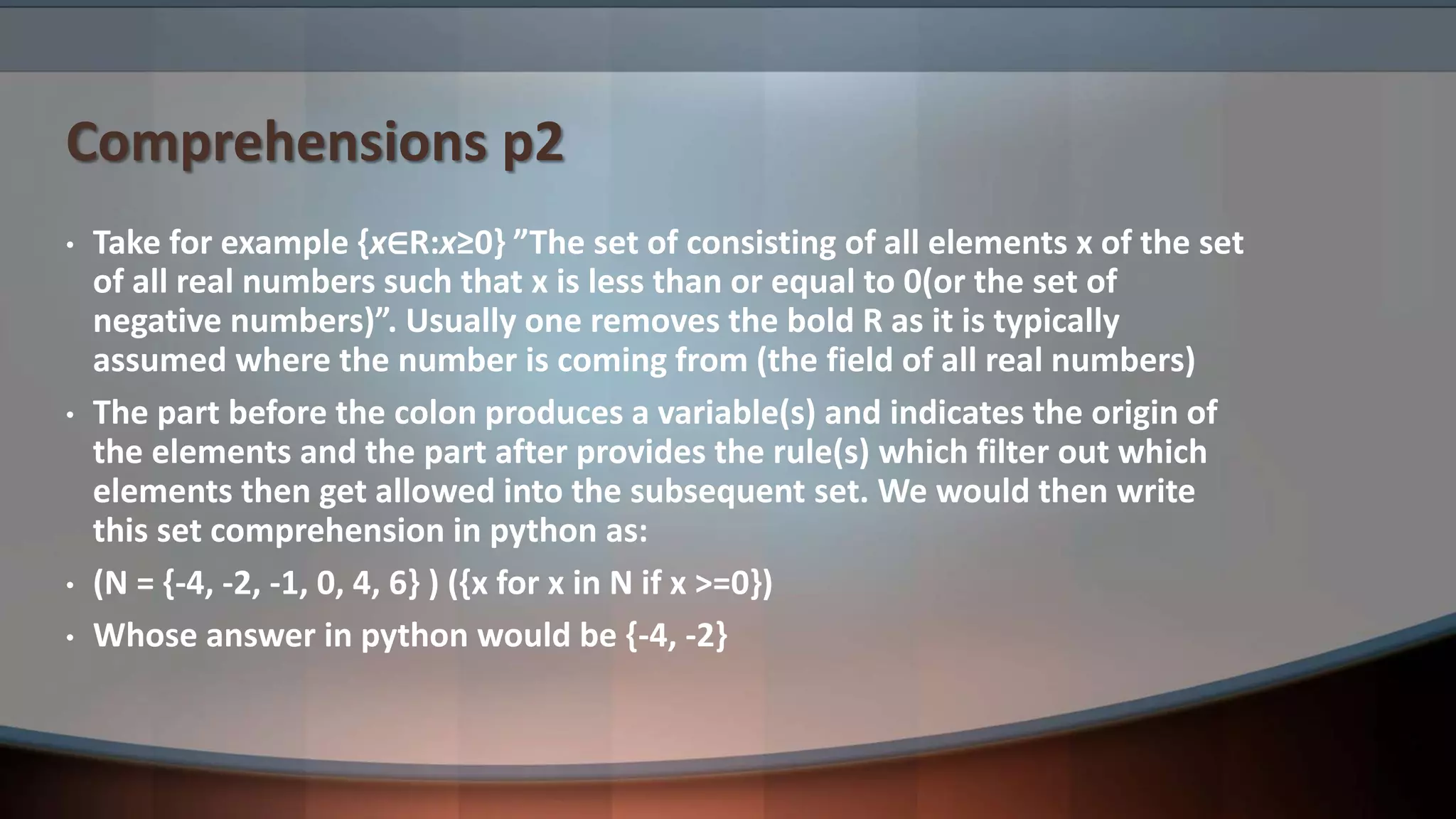 Comprehensions p2 • Take for example {x∈R:x≥0} ”The set of consisting of all elements x of the set of all real numbers such that x is less than or equal to 0(or the set of negative numbers)”. Usually one removes the bold R as it is typically assumed where the number is coming from (the field of all real numbers) • The part before the colon produces a variable(s) and indicates the origin of the elements and the part after provides the rule(s) which filter out which elements then get allowed into the subsequent set. We would then write this set comprehension in python as: • (N = {-4, -2, -1, 0, 4, 6} ) ({x for x in N if x >=0}) • Whose answer in python would be {-4, -2} 