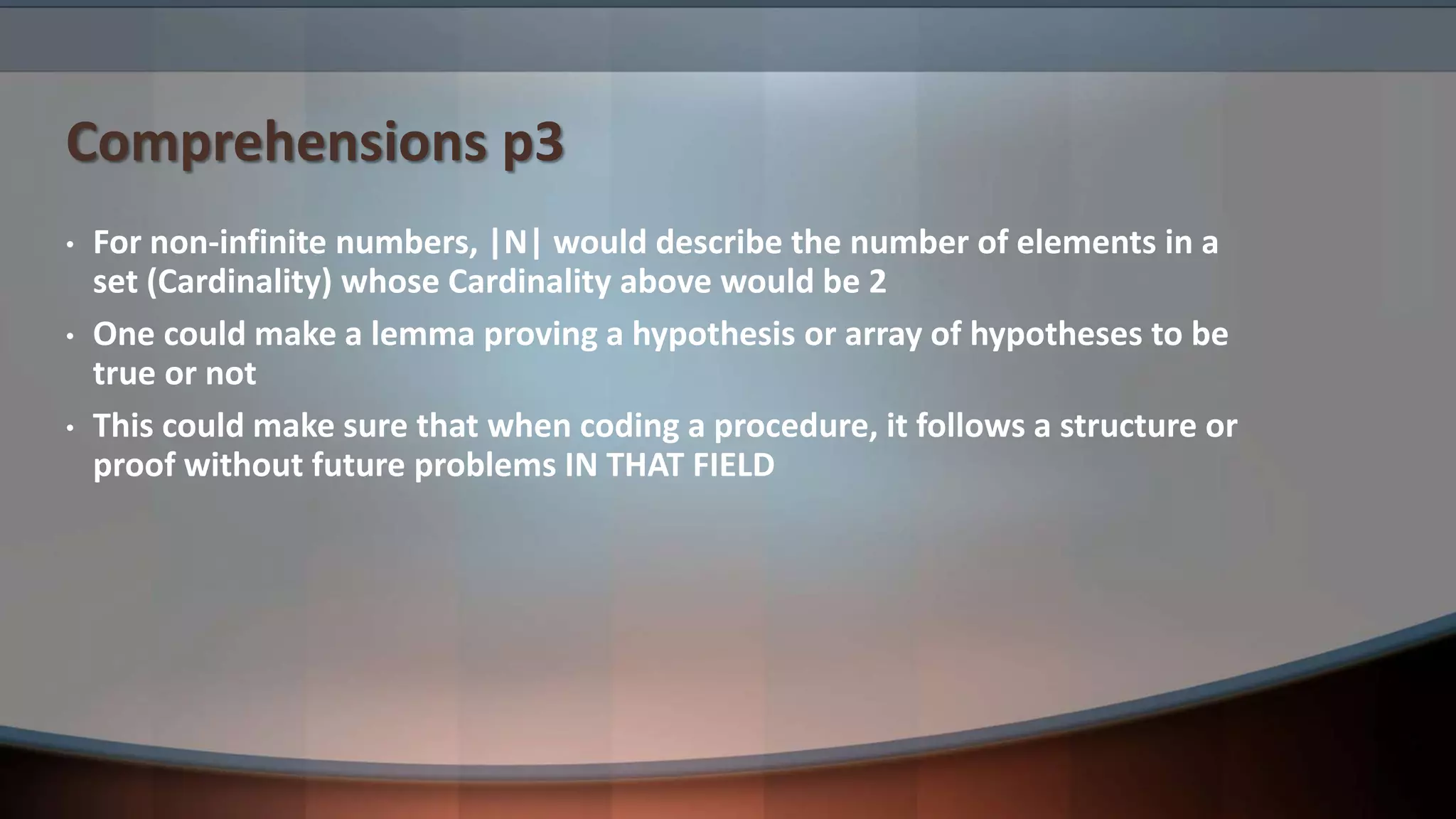Comprehensions p3 • For non-infinite numbers, |N| would describe the number of elements in a set (Cardinality) whose Cardinality above would be 2 • One could make a lemma proving a hypothesis or array of hypotheses to be true or not • This could make sure that when coding a procedure, it follows a structure or proof without future problems IN THAT FIELD 