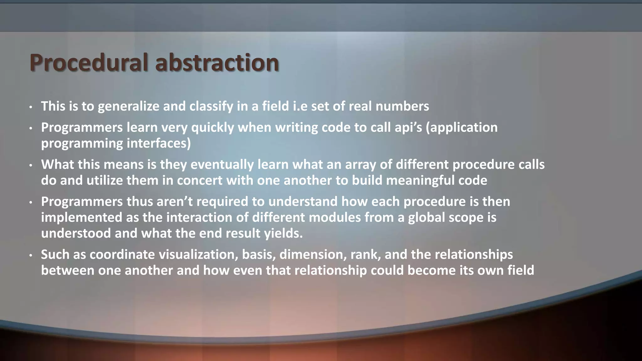 Procedural abstraction • This is to generalize and classify in a field i.e set of real numbers • Programmers learn very quickly when writing code to call api’s (application programming interfaces) • What this means is they eventually learn what an array of different procedure calls do and utilize them in concert with one another to build meaningful code • Programmers thus aren’t required to understand how each procedure is then implemented as the interaction of different modules from a global scope is understood and what the end result yields. • Such as coordinate visualization, basis, dimension, rank, and the relationships between one another and how even that relationship could become its own field 