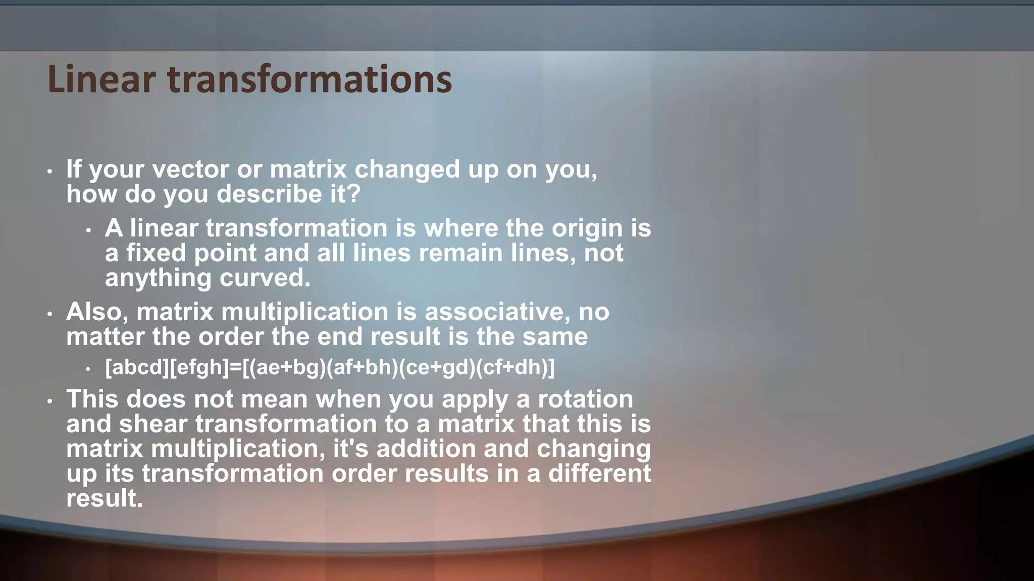 Linear transformations • If your vector or matrix changed up on you, how do you describe it? • A linear transformation is where the origin is a fixed point and all lines remain lines, not anything curved. • Also, matrix multiplication is associative, no matter the order the end result is the same • [abcd][efgh]=[(ae+bg)(af+bh)(ce+gd)(cf+dh)] • This does not mean when you apply a rotation and shear transformation to a matrix that this is matrix multiplication, it's addition and changing up its transformation order results in a different result. 