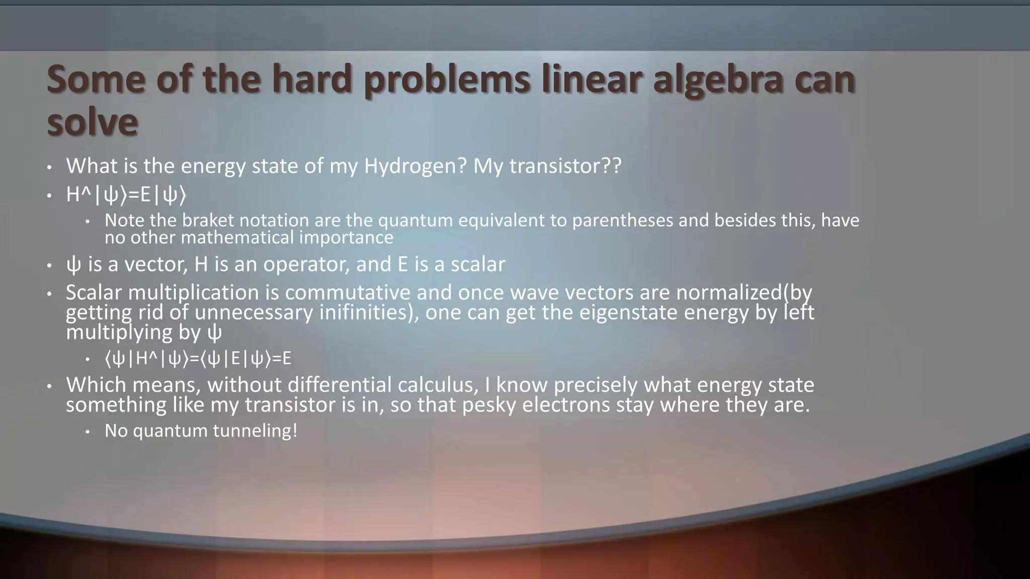 Some of the hard problems linear algebra can solve • What is the energy state of my Hydrogen? My transistor?? • H^|ψ⟩=E|ψ⟩ • Note the braket notation are the quantum equivalent to parentheses and besides this, have no other mathematical importance • ψ is a vector, H is an operator, and E is a scalar • Scalar multiplication is commutative and once wave vectors are normalized(by getting rid of unnecessary inifinities), one can get the eigenstate energy by left multiplying by ψ • ⟨ψ|H^|ψ⟩=⟨ψ|E|ψ⟩=E • Which means, without differential calculus, I know precisely what energy state something like my transistor is in, so that pesky electrons stay where they are. • No quantum tunneling! 