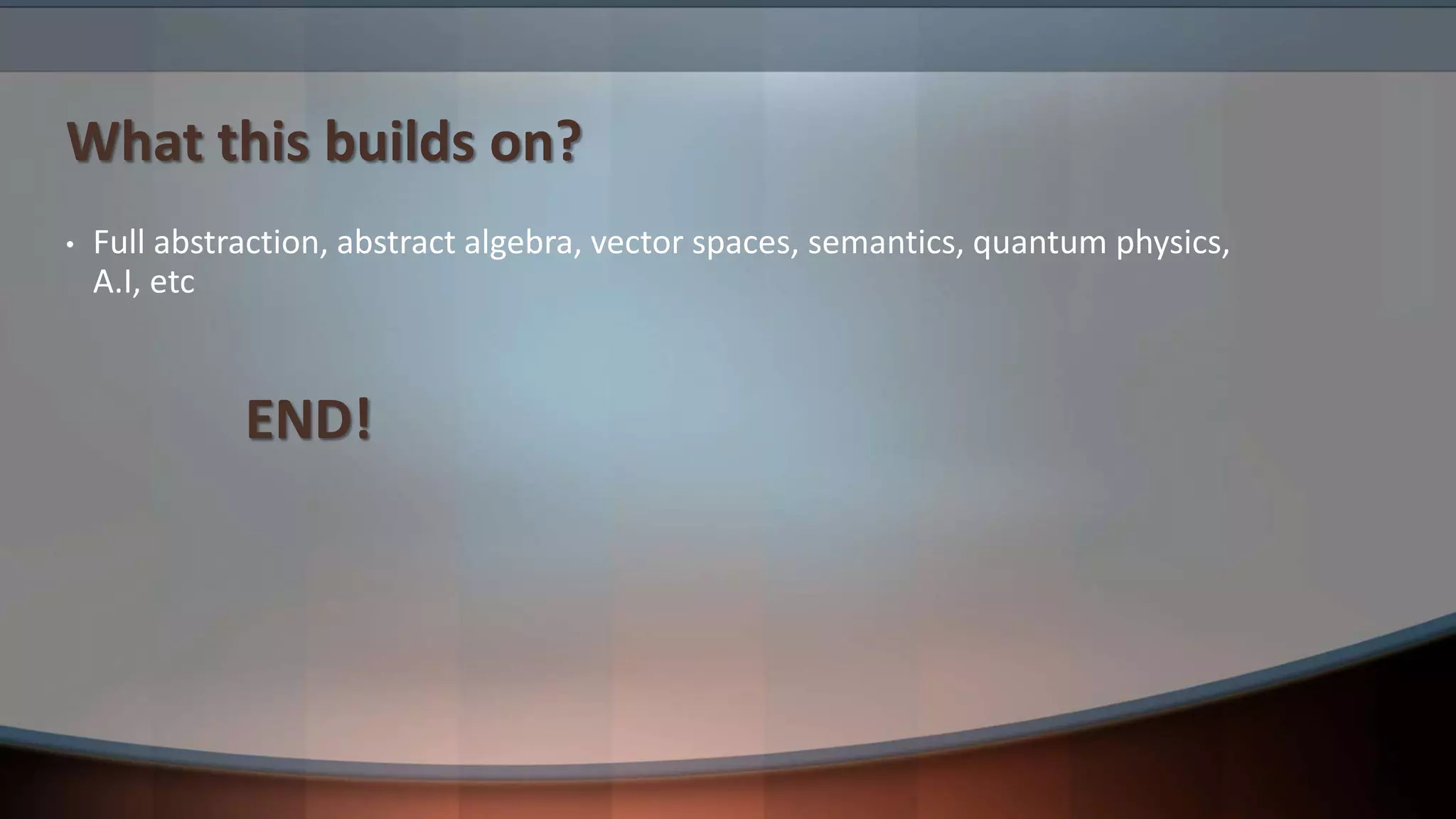 What this builds on? • Full abstraction, abstract algebra, vector spaces, semantics, quantum physics, A.I, etc END! 