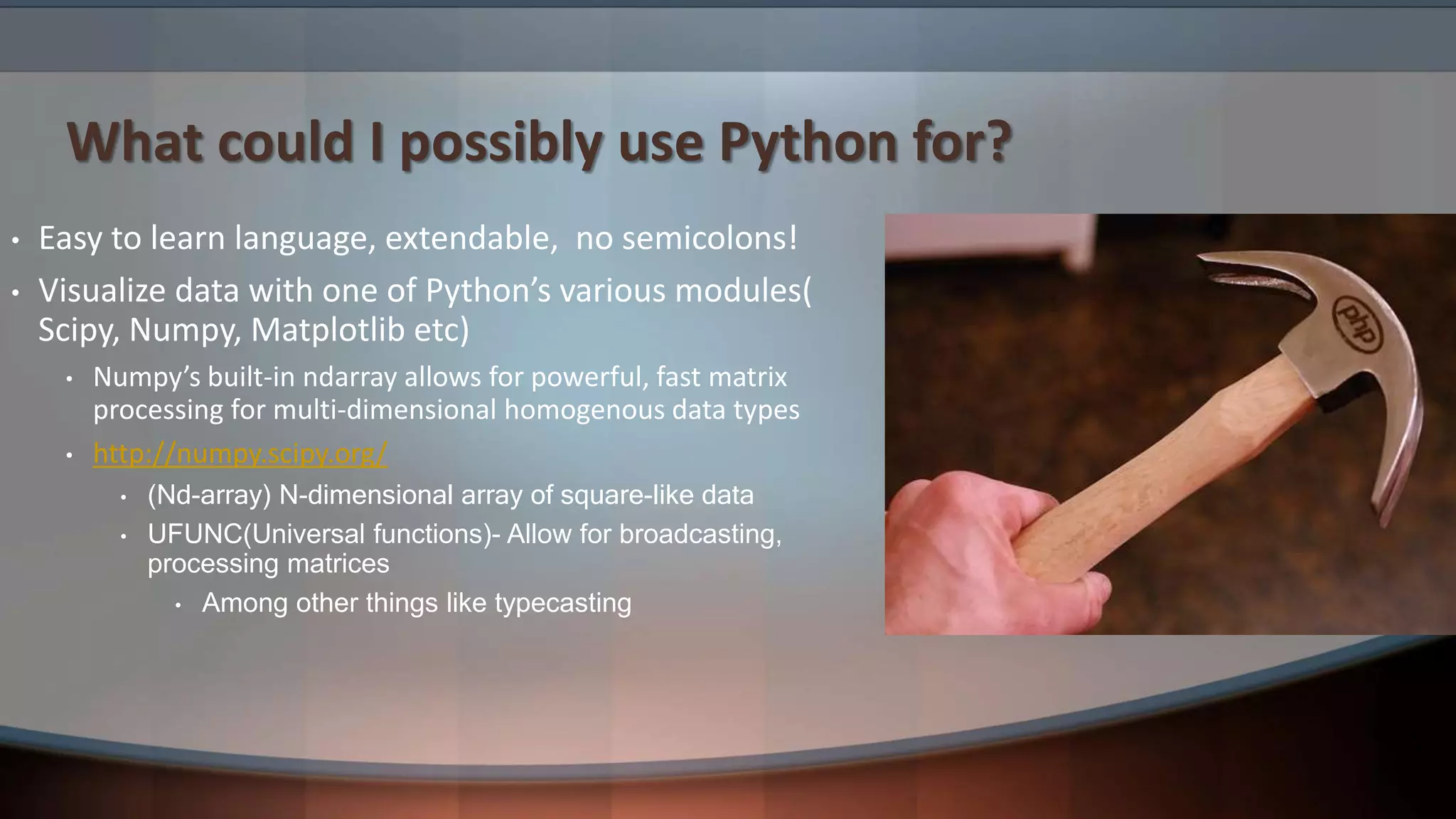 What could I possibly use Python for? • Easy to learn language, extendable, no semicolons! • Visualize data with one of Python’s various modules( Scipy, Numpy, Matplotlib etc) • Numpy’s built-in ndarray allows for powerful, fast matrix processing for multi-dimensional homogenous data types • http://numpy.scipy.org/ • (Nd-array) N-dimensional array of square-like data • UFUNC(Universal functions)- Allow for broadcasting, processing matrices • Among other things like typecasting 