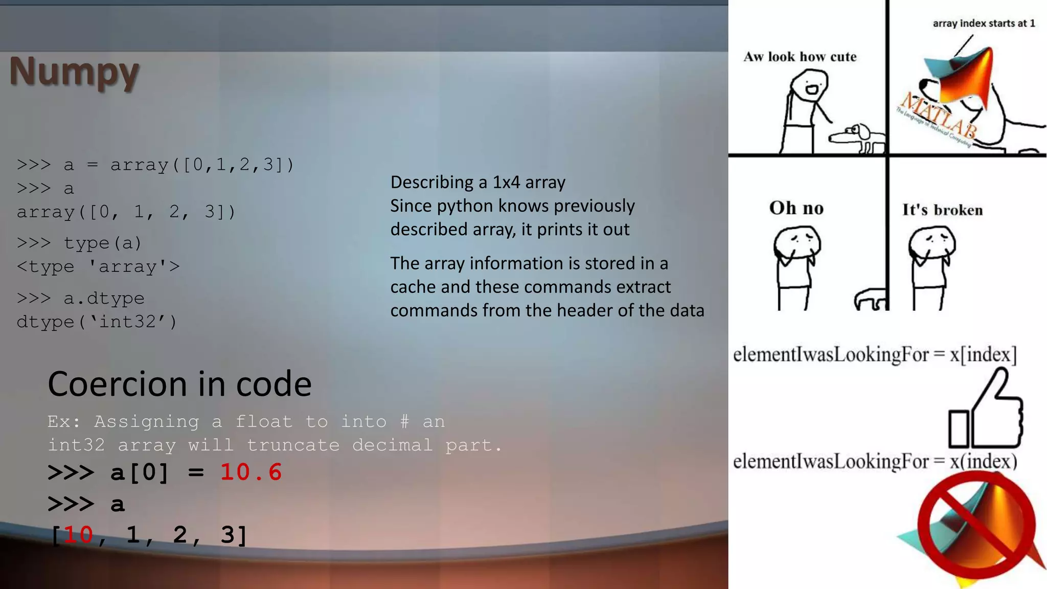 The array information is stored in a cache and these commands extract commands from the header of the data Numpy >>> a = array([0,1,2,3]) >>> a array([0, 1, 2, 3]) >>> type(a) <type 'array'> >>> a.dtype dtype(‘int32’) Describing a 1x4 array Since python knows previously described array, it prints it out Ex: Assigning a float to into # an int32 array will truncate decimal part. >>> a[0] = 10.6 >>> a [10, 1, 2, 3] Coercion in code 
