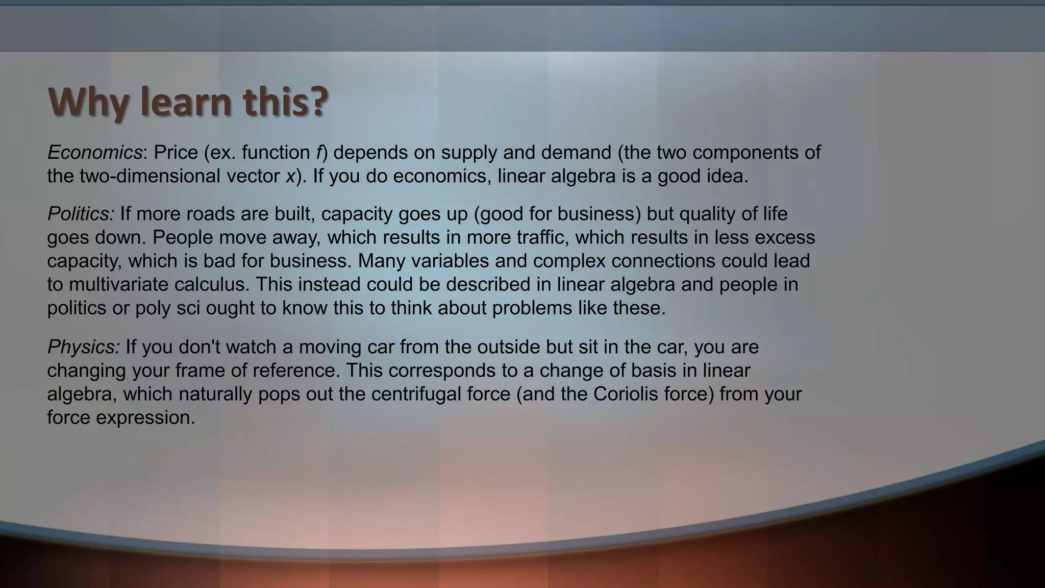 Why learn this? Physics: If you don't watch a moving car from the outside but sit in the car, you are changing your frame of reference. This corresponds to a change of basis in linear algebra, which naturally pops out the centrifugal force (and the Coriolis force) from your force expression. Economics: Price (ex. function f) depends on supply and demand (the two components of the two-dimensional vector x). If you do economics, linear algebra is a good idea. Politics: If more roads are built, capacity goes up (good for business) but quality of life goes down. People move away, which results in more traffic, which results in less excess capacity, which is bad for business. Many variables and complex connections could lead to multivariate calculus. This instead could be described in linear algebra and people in politics or poly sci ought to know this to think about problems like these. 