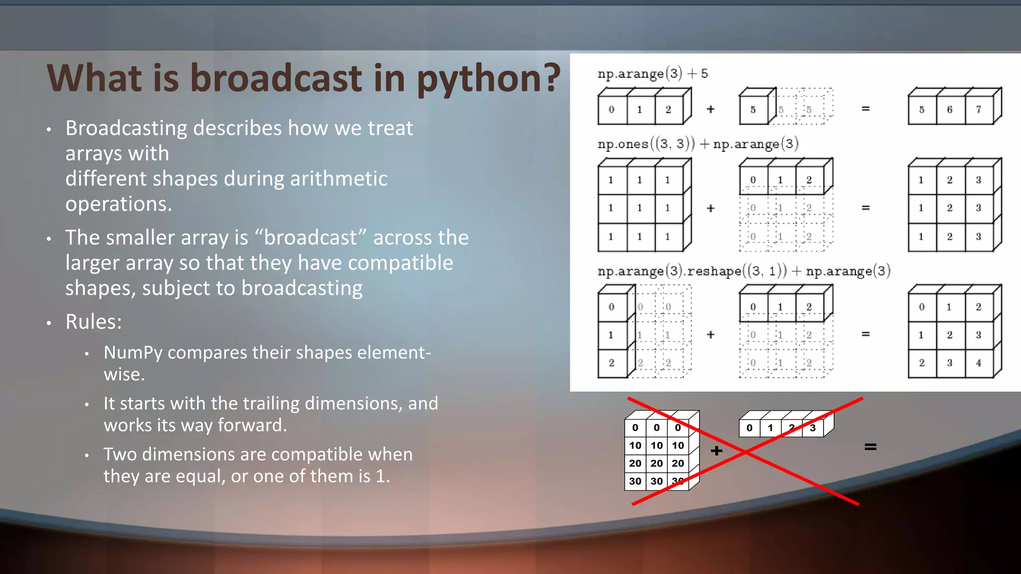 What is broadcast in python? • Broadcasting describes how we treat arrays with different shapes during arithmetic operations. • The smaller array is “broadcast” across the larger array so that they have compatible shapes, subject to broadcasting • Rules: • NumPy compares their shapes element- wise. • It starts with the trailing dimensions, and works its way forward. • Two dimensions are compatible when they are equal, or one of them is 1. + 30 30 30 20 20 20 10 10 10 0 0 0 0 1 2 = 3 