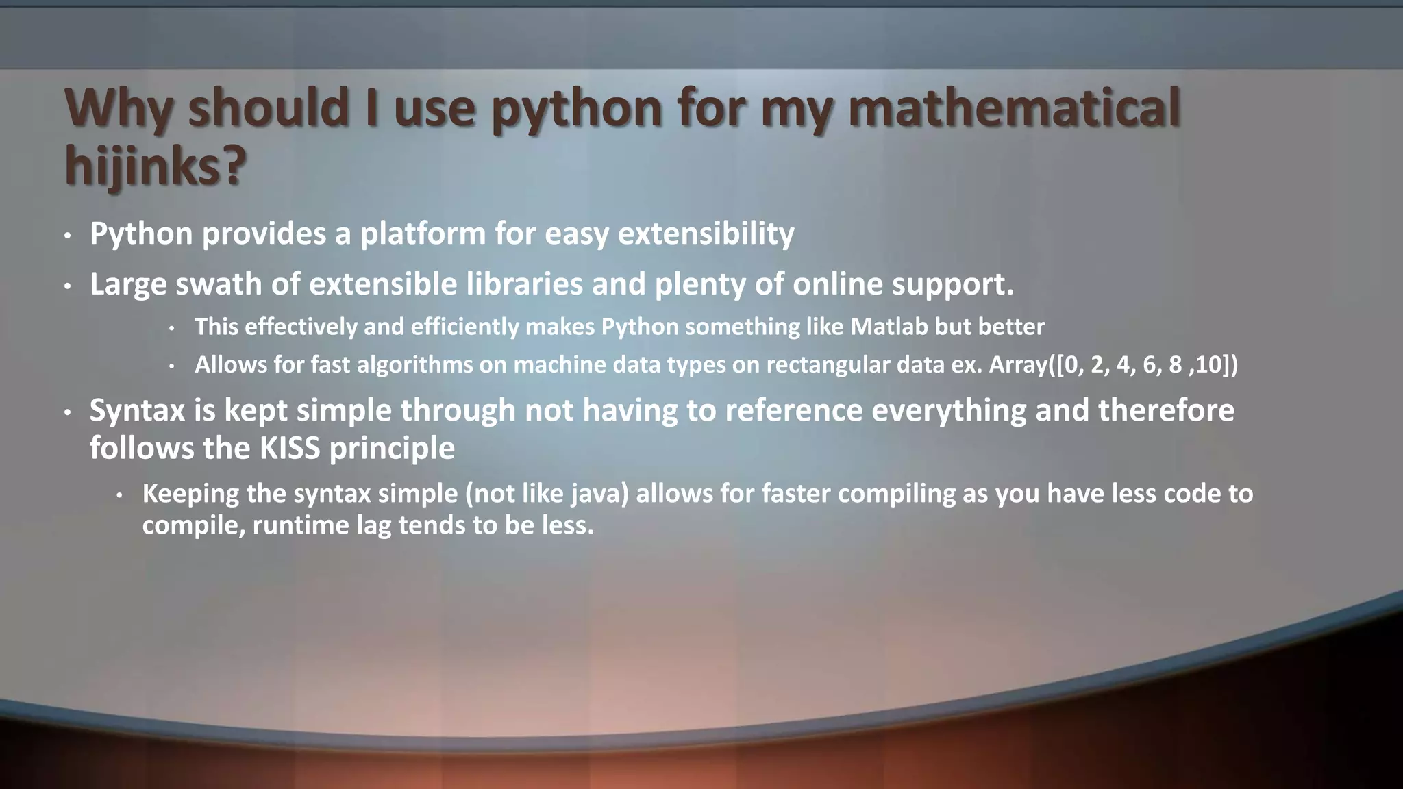 Why should I use python for my mathematical hijinks? • Python provides a platform for easy extensibility • Large swath of extensible libraries and plenty of online support. • This effectively and efficiently makes Python something like Matlab but better • Allows for fast algorithms on machine data types on rectangular data ex. Array([0, 2, 4, 6, 8 ,10]) • Syntax is kept simple through not having to reference everything and therefore follows the KISS principle • Keeping the syntax simple (not like java) allows for faster compiling as you have less code to compile, runtime lag tends to be less. 