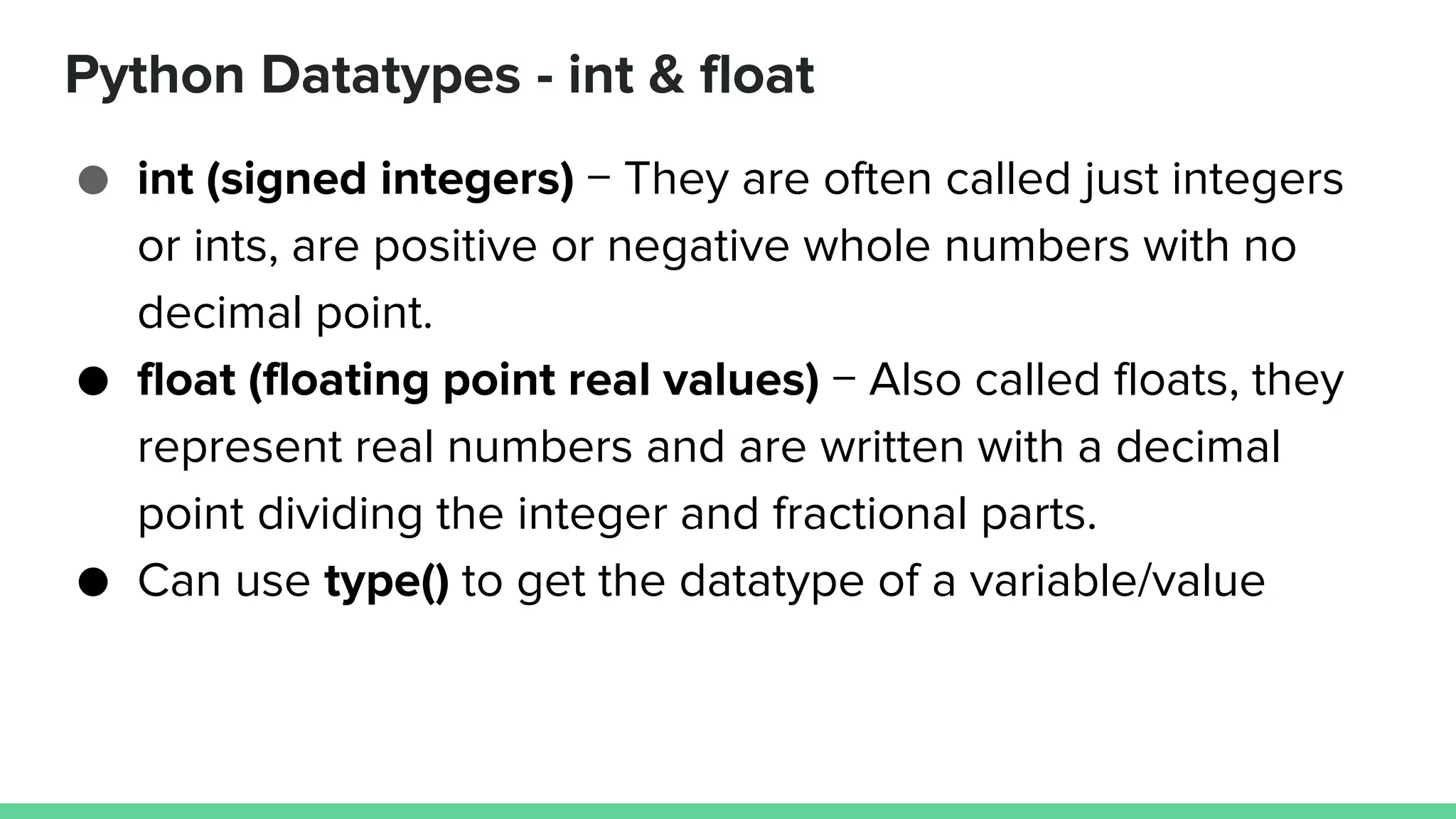 Python Datatypes - int & float ● int (signed integers) − They are often called just integers or ints, are positive or negative whole numbers with no decimal point. ● float (floating point real values) − Also called floats, they represent real numbers and are written with a decimal point dividing the integer and fractional parts. ● Can use type() to get the datatype of a variable/value 