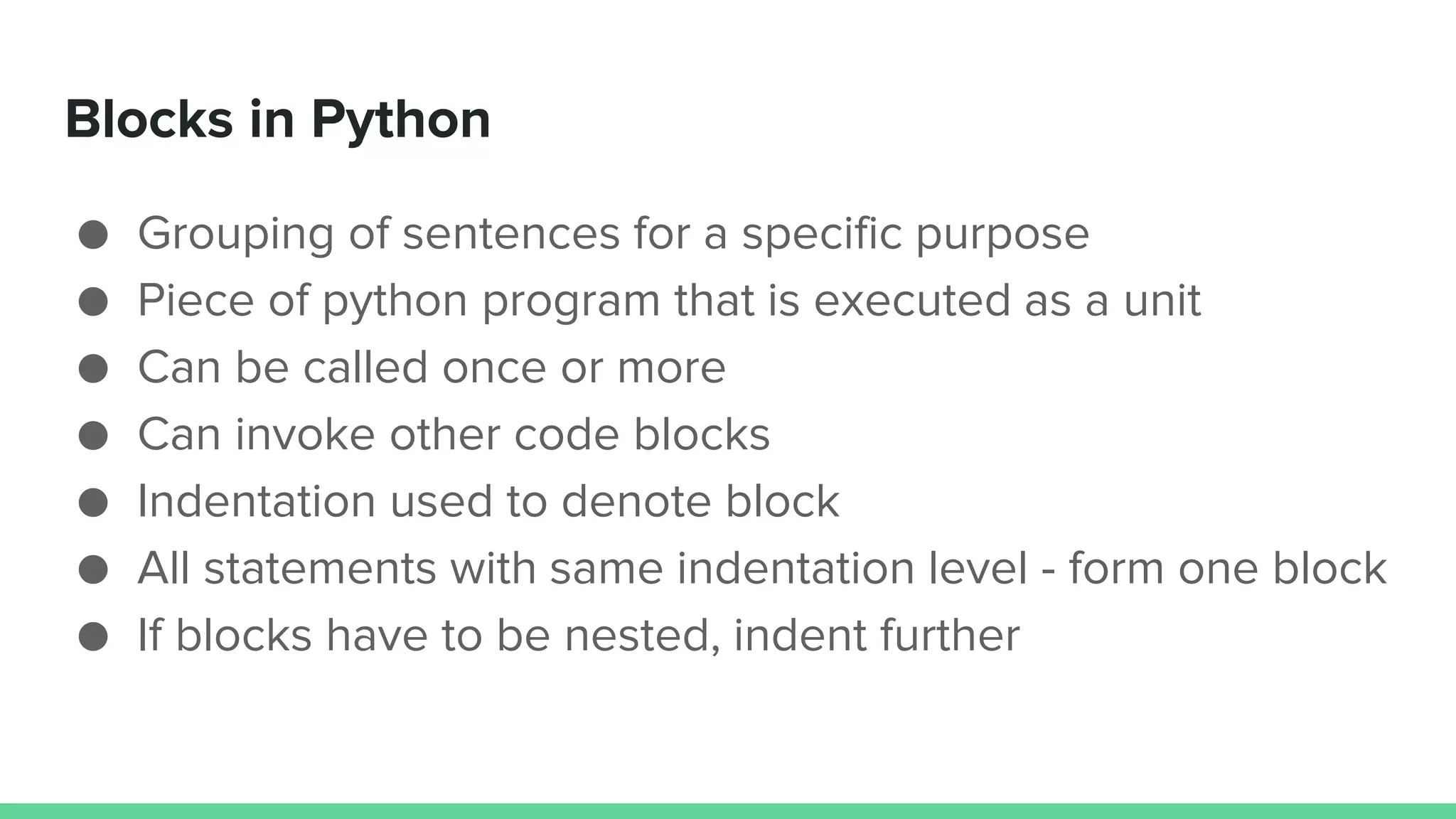 Blocks in Python ● Grouping of sentences for a specific purpose ● Piece of python program that is executed as a unit ● Can be called once or more ● Can invoke other code blocks ● Indentation used to denote block ● All statements with same indentation level - form one block ● If blocks have to be nested, indent further 