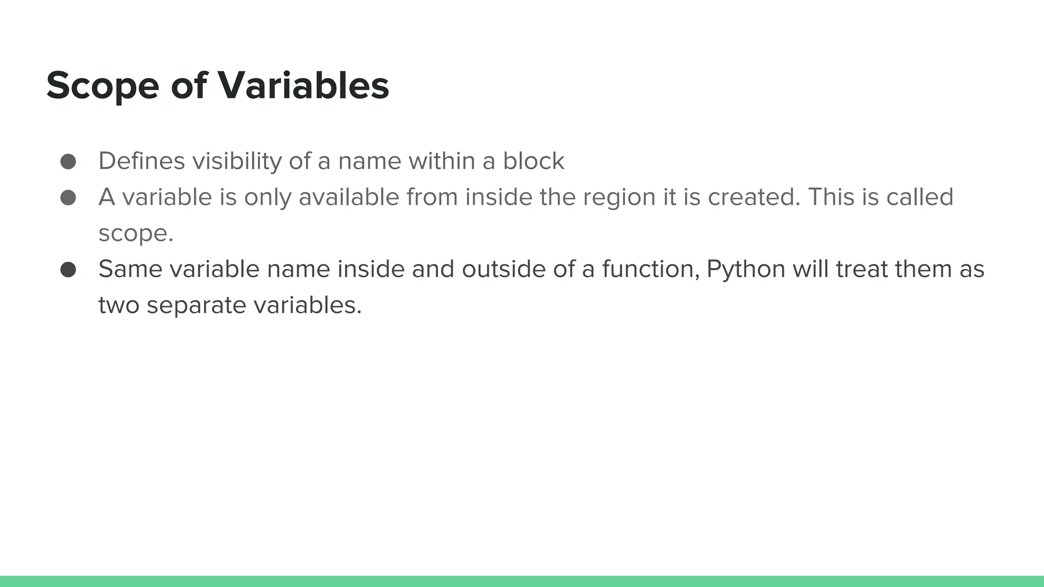 Scope of Variables ● Defines visibility of a name within a block ● A variable is only available from inside the region it is created. This is called scope. ● Same variable name inside and outside of a function, Python will treat them as two separate variables. 
