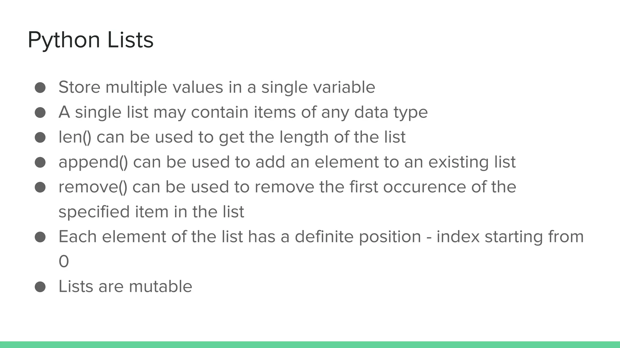 Python Lists ● Store multiple values in a single variable ● A single list may contain items of any data type ● len() can be used to get the length of the list ● append() can be used to add an element to an existing list ● remove() can be used to remove the first occurence of the specified item in the list ● Each element of the list has a definite position - index starting from 0 ● Lists are mutable 