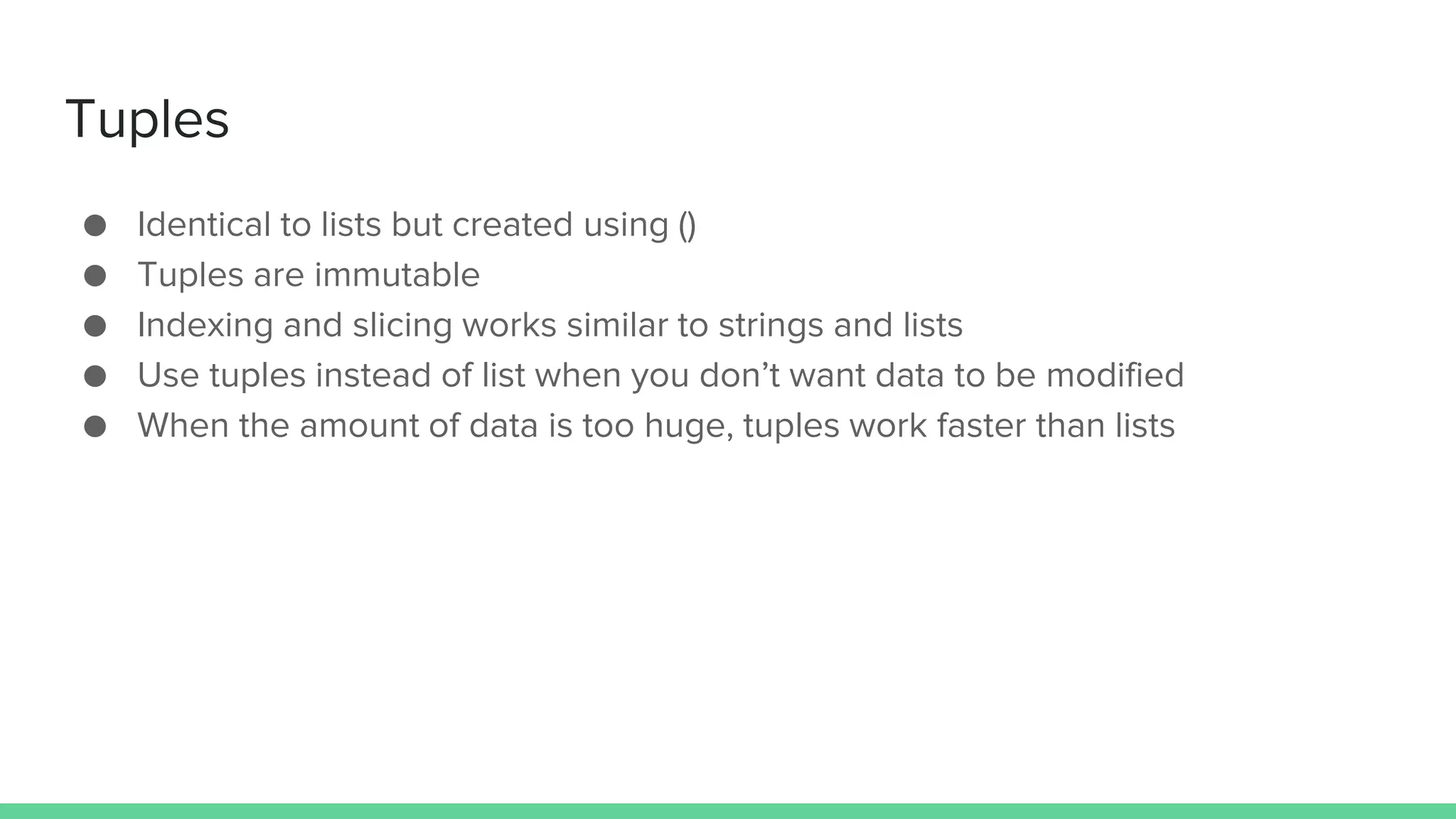 Tuples ● Identical to lists but created using () ● Tuples are immutable ● Indexing and slicing works similar to strings and lists ● Use tuples instead of list when you don’t want data to be modified ● When the amount of data is too huge, tuples work faster than lists 