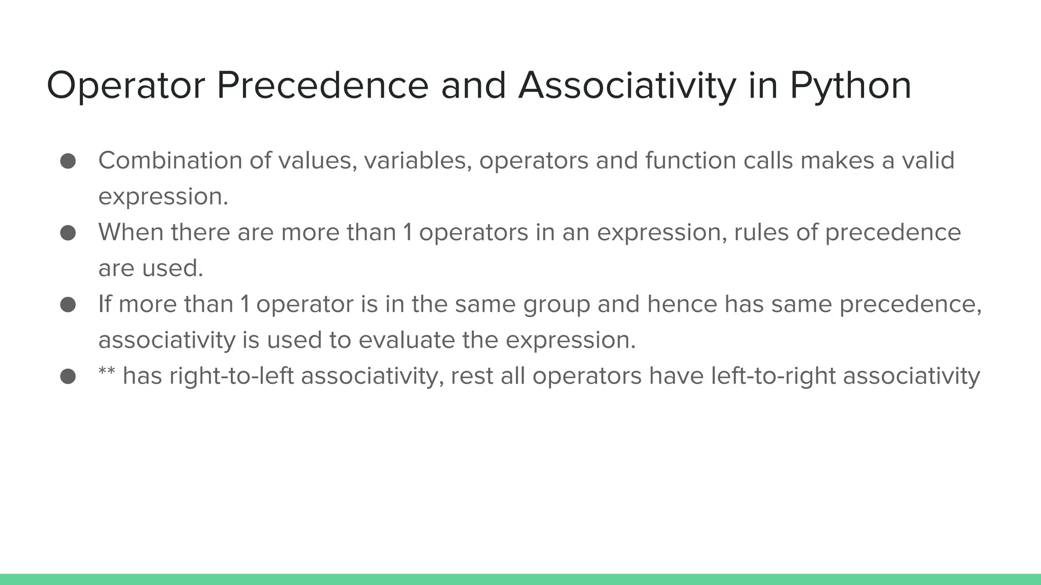Operator Precedence and Associativity in Python ● Combination of values, variables, operators and function calls makes a valid expression. ● When there are more than 1 operators in an expression, rules of precedence are used. ● If more than 1 operator is in the same group and hence has same precedence, associativity is used to evaluate the expression. ● ** has right-to-left associativity, rest all operators have left-to-right associativity 