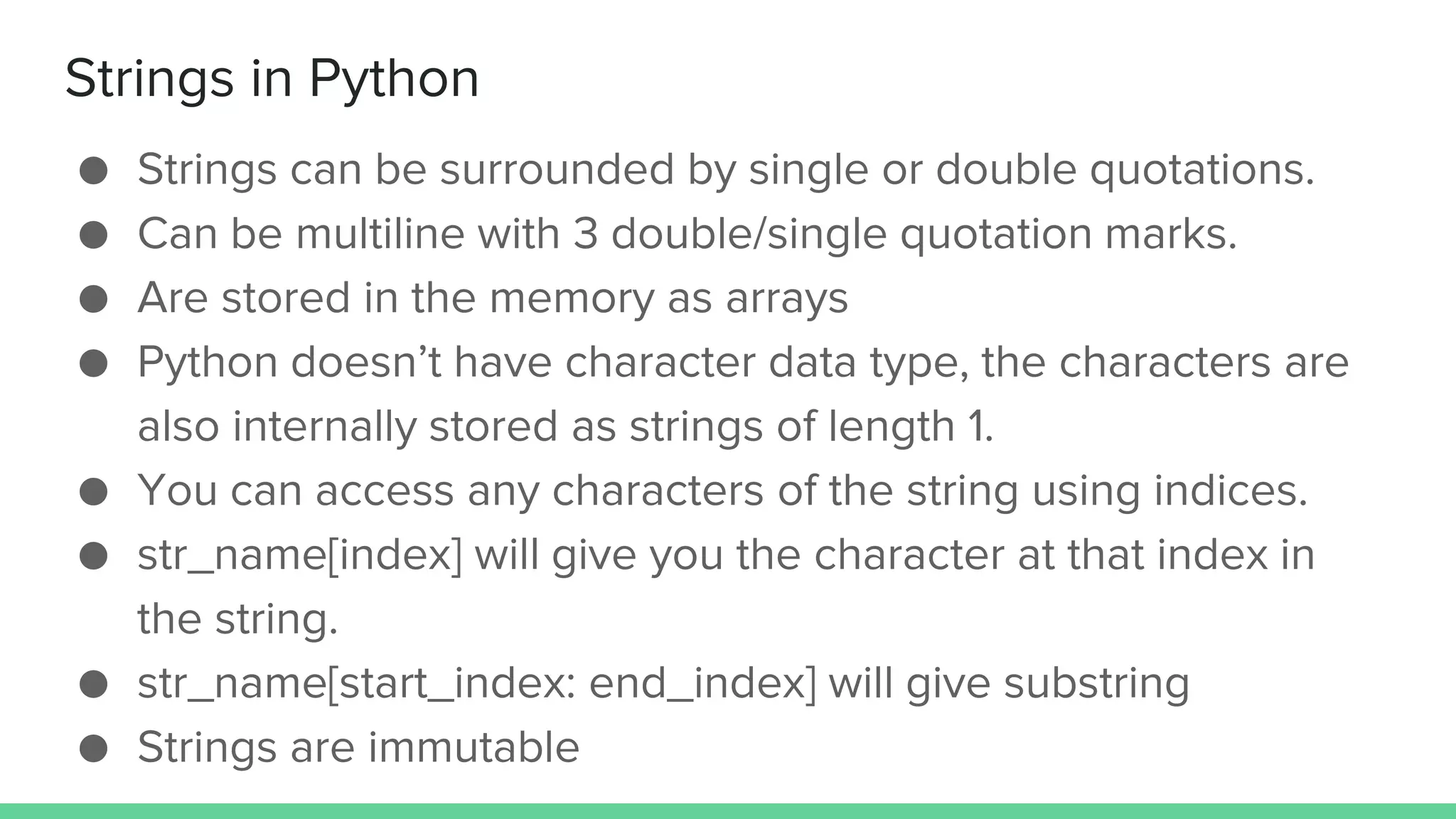 Strings in Python ● Strings can be surrounded by single or double quotations. ● Can be multiline with 3 double/single quotation marks. ● Are stored in the memory as arrays ● Python doesn’t have character data type, the characters are also internally stored as strings of length 1. ● You can access any characters of the string using indices. ● str_name[index] will give you the character at that index in the string. ● str_name[start_index: end_index] will give substring ● Strings are immutable 