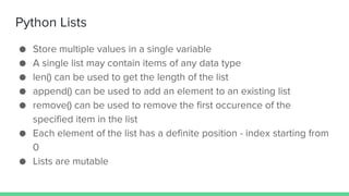 Python Lists
● Store multiple values in a single variable
● A single list may contain items of any data type
● len() can be used to get the length of the list
● append() can be used to add an element to an existing list
● remove() can be used to remove the first occurence of the
specified item in the list
● Each element of the list has a definite position - index starting from
0
● Lists are mutable
 