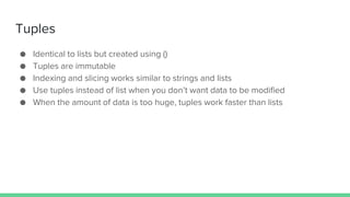 Tuples
● Identical to lists but created using ()
● Tuples are immutable
● Indexing and slicing works similar to strings and lists
● Use tuples instead of list when you don’t want data to be modified
● When the amount of data is too huge, tuples work faster than lists
 