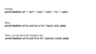 Now:
print(“Addition of %s and %s is %s”, %(str1, str2, add))
Initially:
print(“Addition of ” + str1 + “ and “ + str2 + “ is: “ + add )
Now: can be done for integers too
print(“Addition of %i and %i is %i”, %(num1, num2, add))
 