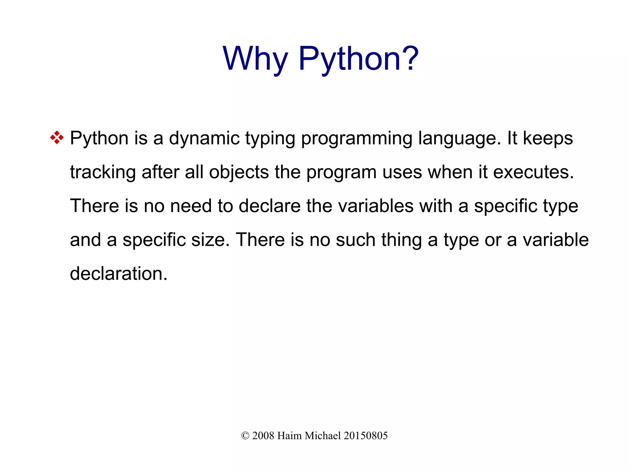 © 2008 Haim Michael 20150805 Why Python?  Python is a dynamic typing programming language. It keeps tracking after all objects the program uses when it executes. There is no need to declare the variables with a specific type and a specific size. There is no such thing a type or a variable declaration. 