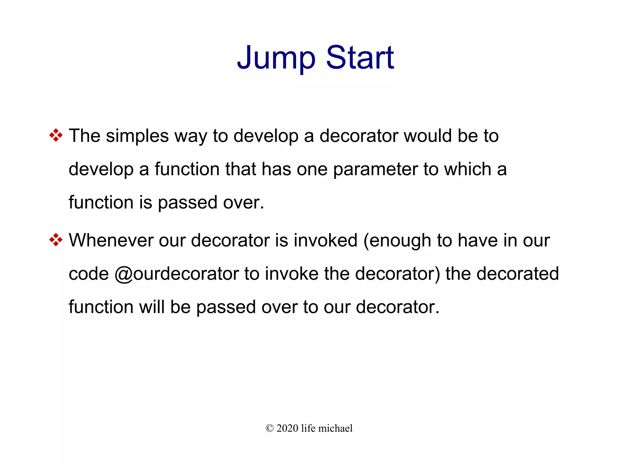 © 2020 life michael Jump Start  The simples way to develop a decorator would be to develop a function that has one parameter to which a function is passed over.  Whenever our decorator is invoked (enough to have in our code @ourdecorator to invoke the decorator) the decorated function will be passed over to our decorator. 