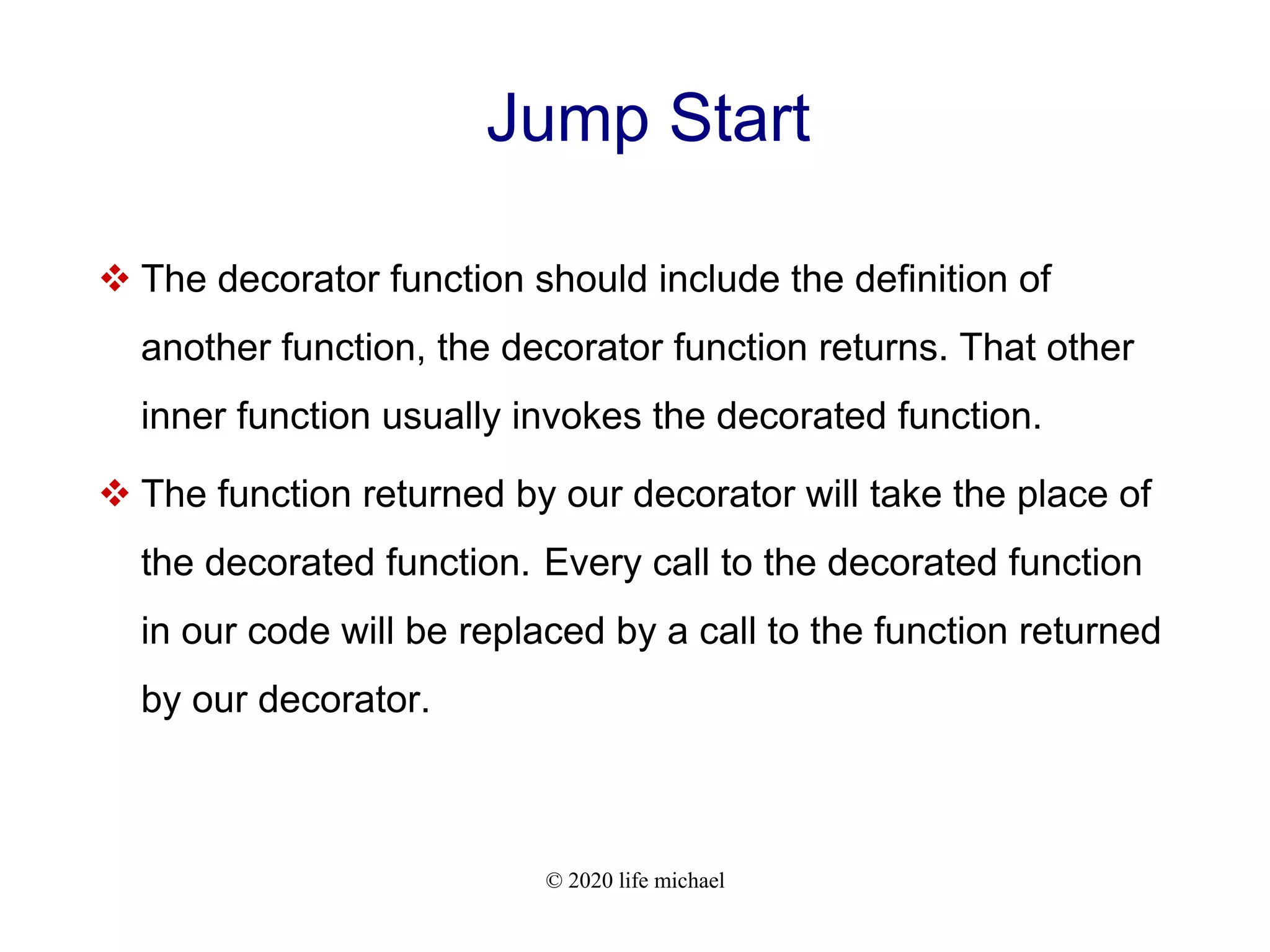 © 2020 life michael Jump Start  The decorator function should include the definition of another function, the decorator function returns. That other inner function usually invokes the decorated function.  The function returned by our decorator will take the place of the decorated function. Every call to the decorated function in our code will be replaced by a call to the function returned by our decorator. 