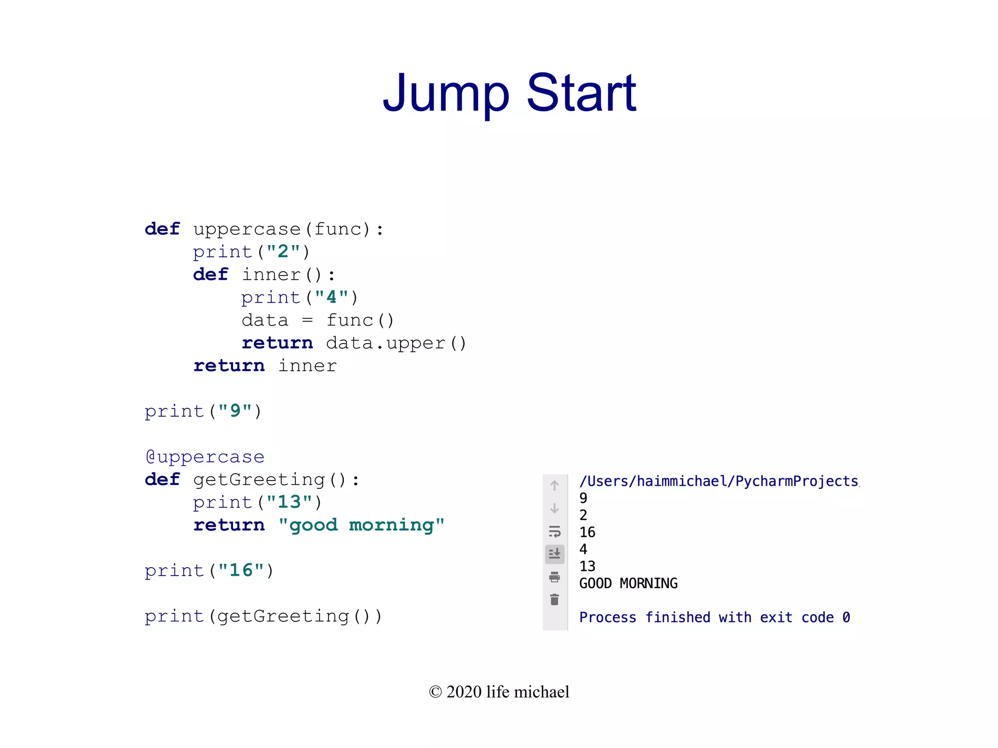 © 2020 life michael Jump Start def uppercase(func): print("2") def inner(): print("4") data = func() return data.upper() return inner print("9") @uppercase def getGreeting(): print("13") return "good morning" print("16") print(getGreeting()) 