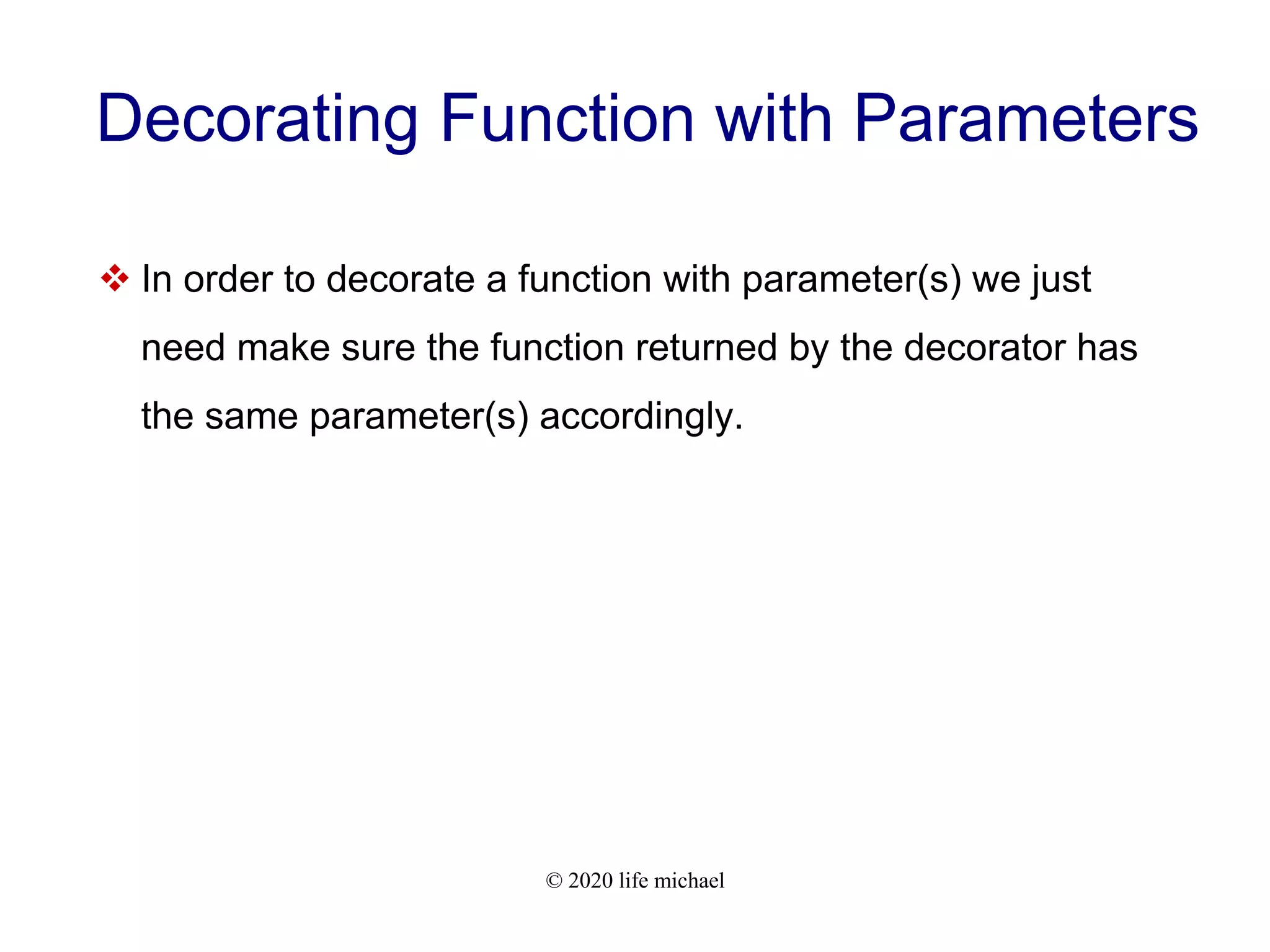 © 2020 life michael Decorating Function with Parameters  In order to decorate a function with parameter(s) we just need make sure the function returned by the decorator has the same parameter(s) accordingly. 