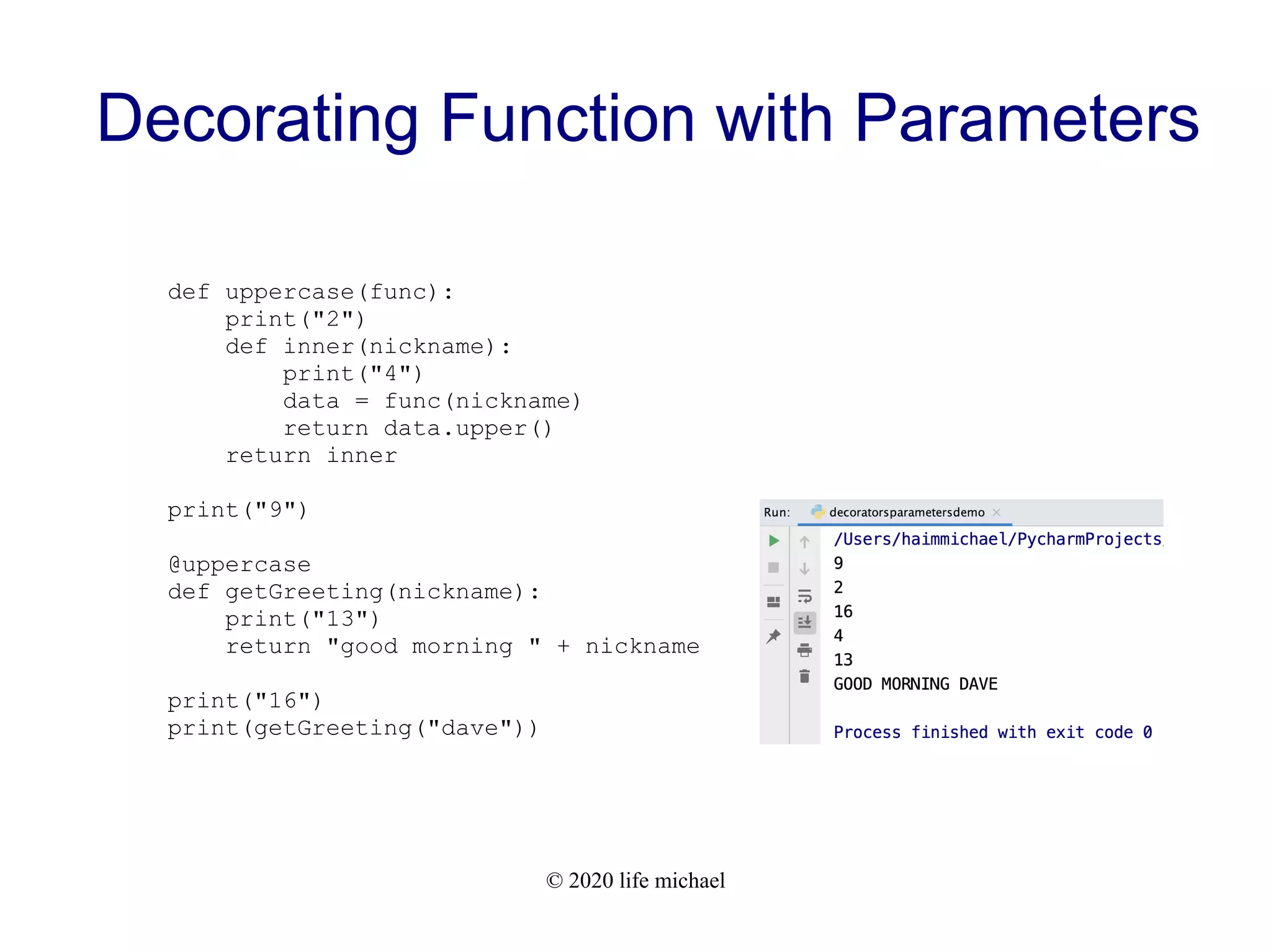 © 2020 life michael Decorating Function with Parameters def uppercase(func): print("2") def inner(nickname): print("4") data = func(nickname) return data.upper() return inner print("9") @uppercase def getGreeting(nickname): print("13") return "good morning " + nickname print("16") print(getGreeting("dave")) 